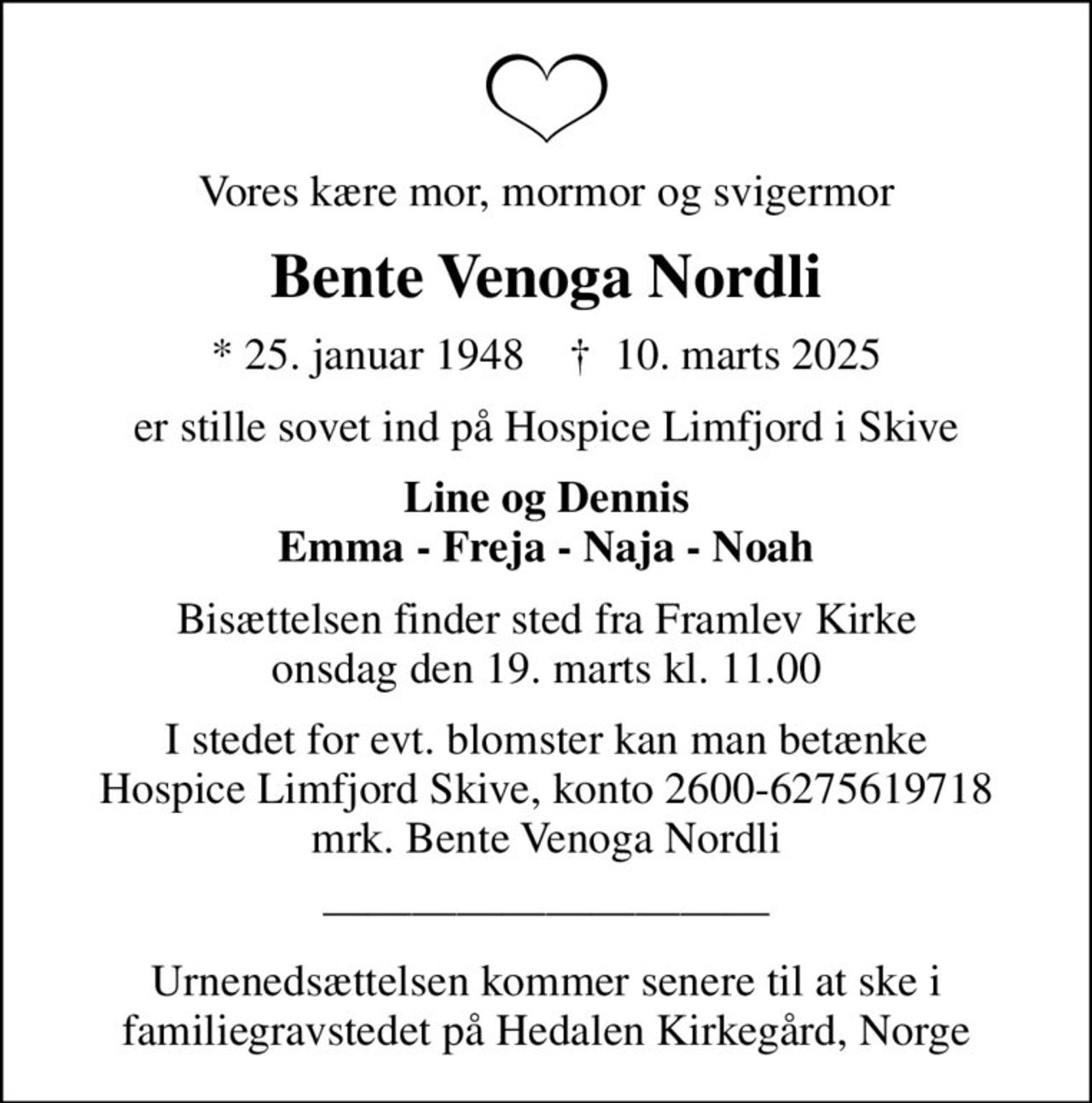 Vores kære mor, mormor og svigermor
Bente Venoga Nordli
* 25. januar 1948    ✝ 10. marts 2025
er stille sovet ind på Hospice Limfjord i Skive
Line og Dennis Emma - Freja - Naja - Noah
Bisættelsen finder sted fra Framlev Kirke  onsdag den 19. marts kl. 11.00 
I stedet for evt. blomster kan man betænke
					Hospice Limfjord Skive konto2600-6275619718mrk. Bente Venoga
					Nordli
Urnenedsættelsen kommer senere til at ske i familiegravstedet på Hedalen Kirkegård, Norge