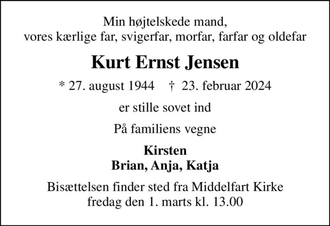 Min højtelskede mand, vores kærlige far, svigerfar, morfar, farfar og oldefar
Kurt Ernst Jensen
* 27. august 1944    ✝ 23. februar 2024
er stille sovet ind
På familiens vegne
Kirsten Brian, Anja, Katja
Bisættelsen finder sted fra Middelfart Kirke  fredag den 1. marts kl. 13.00