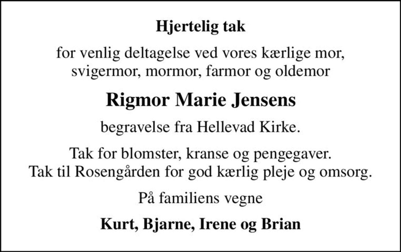 Hjertelig tak
for venlig deltagelse ved vores kærlige mor, svigermor, mormor, farmor og oldemor
Rigmor Marie Jensens
begravelse fra Hellevad Kirke.
Tak for blomster, kranse og pengegaver. Tak til Rosengården for god kærlig pleje og omsorg.
På familiens vegne
Kurt, Bjarne, Irene og Brian