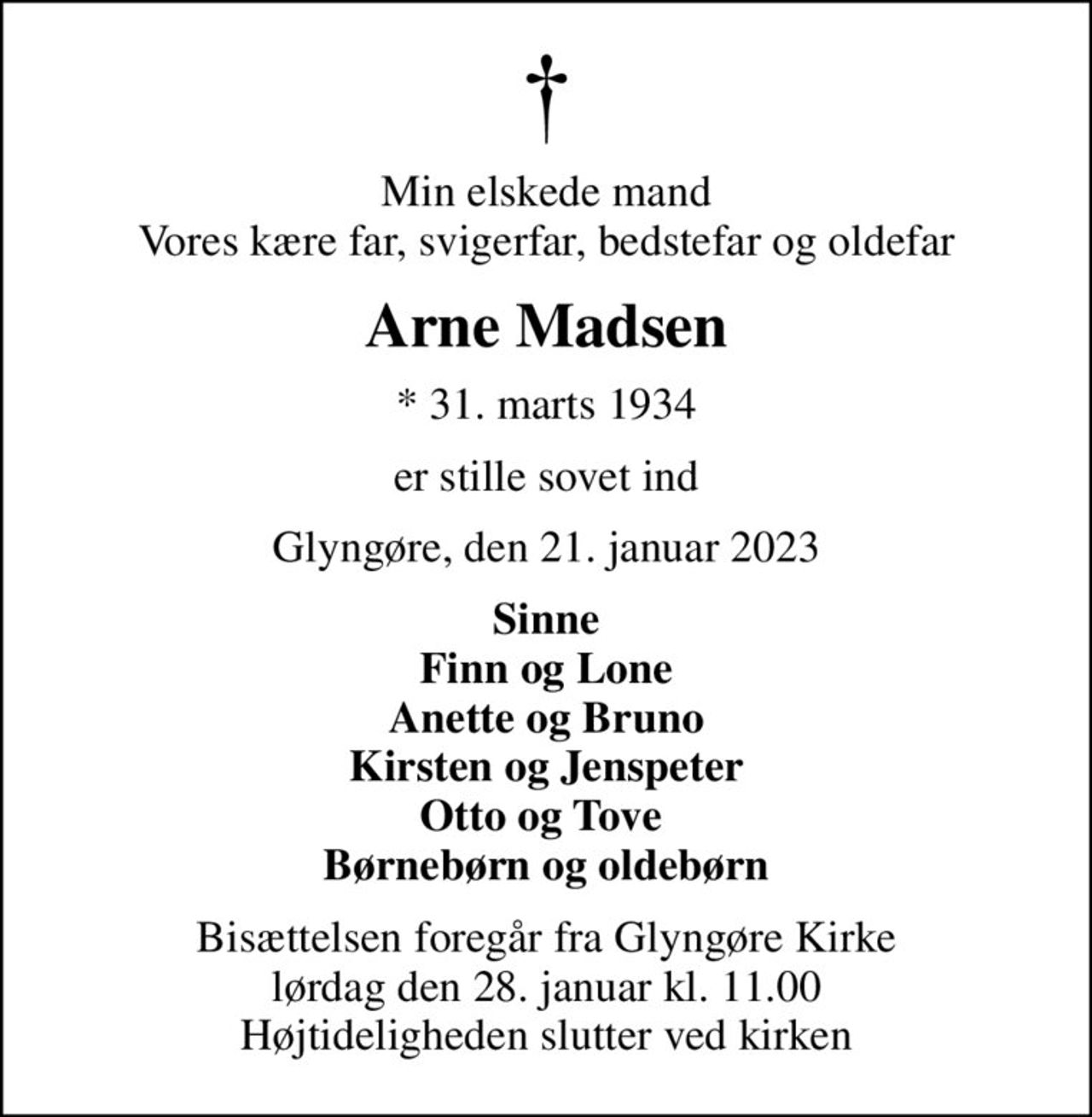 Min elskede mand Vores kære far, svigerfar, bedstefar og oldefar
Arne Madsen
* 31. marts 1934
er stille sovet ind
Glyngøre, den 21. januar 2023
Sinne Finn og Lone Anette og Bruno Kirsten og Jenspeter Otto og Tove  Børnebørn og oldebørn
Bisættelsen foregår fra Glyngøre Kirke  lørdag den 28. januar kl. 11.00  Højtideligheden slutter ved kirken