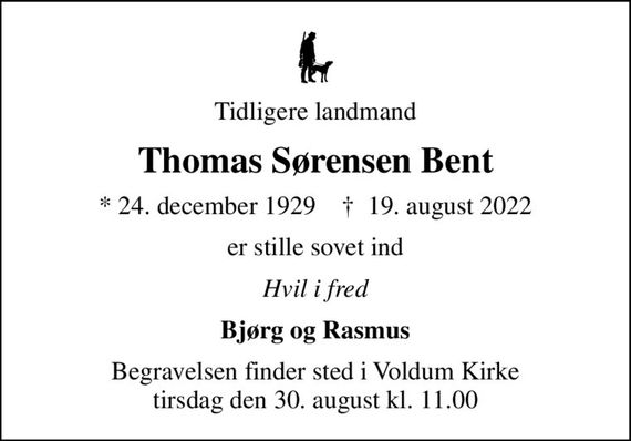 Tidligere landmand
Thomas Sørensen Bent
* 24. december 1929    &#x271d; 19. august 2022
er stille sovet ind
Hvil i fred
Bjørg og Rasmus
Begravelsen finder sted i Voldum Kirke  tirsdag den 30. august kl. 11.00