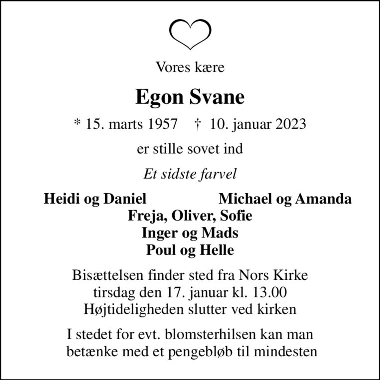 Vores kære
Egon Svane
* 15. marts 1957    ✝ 10. januar 2023
er stille sovet ind
Et sidste farvel
Heidi og Daniel
Michael og Amanda
Bisættelsen finder sted fra Nors Kirke  tirsdag den 17. januar kl. 13.00  Højtideligheden slutter ved kirken
I stedet for evt. blomsterhilsen kan man  betænke med et pengebløb til mindesten