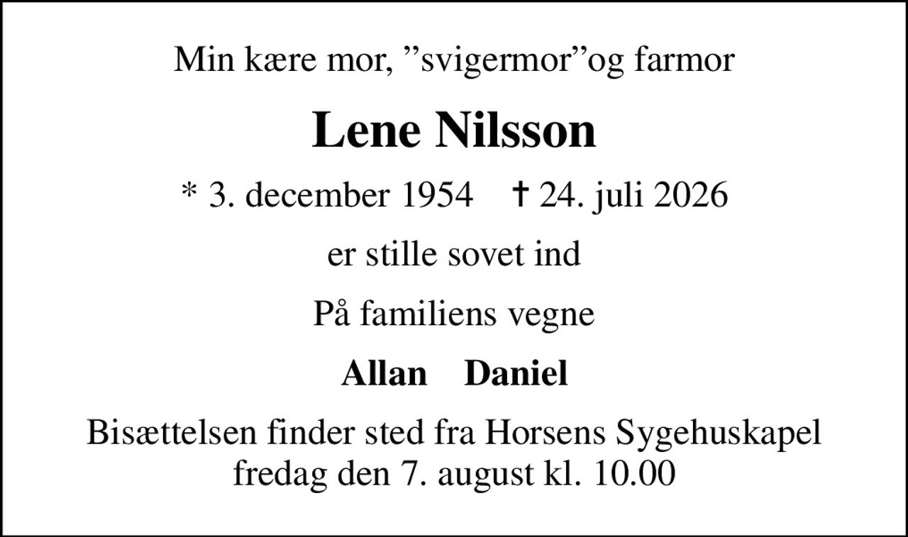 Min kære mor, svigermorog farmor
Lene Nilsson
* 3. december 1954    ✝ 24. juli 2026
er stille sovet ind
På familiens vegne
Allan    Daniel
Bisættelsen finder sted fra Horsens Sygehuskapel  fredag den 7. august kl. 10.00