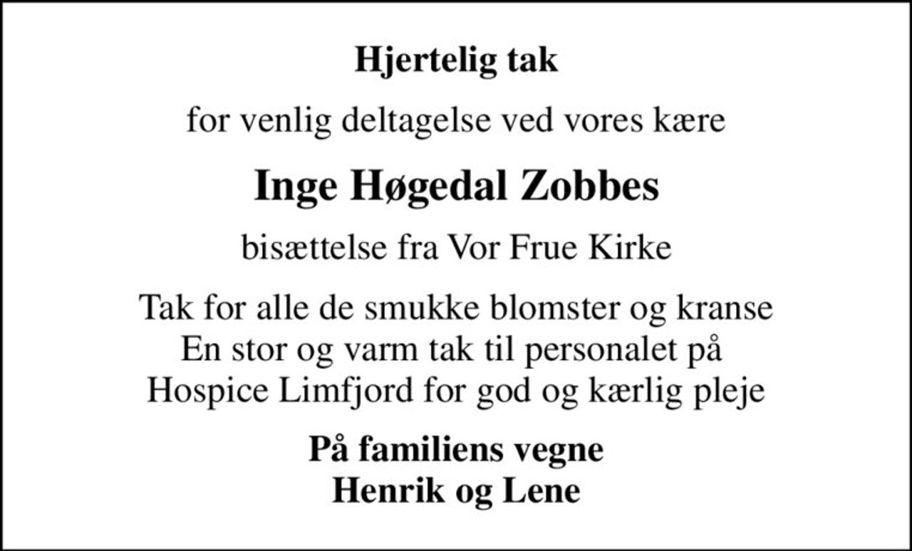 Hjertelig tak
for venlig deltagelse ved vores kære
Inge Høgedal Zobbes
bisættelse fra Vor Frue Kirke
Tak for alle de smukke blomster og kranse En stor og varm tak til personalet på  Hospice Limfjord for god og kærlig pleje
På familiens vegne Henrik og Lene