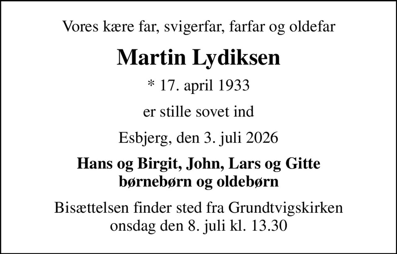 Vores kære far, svigerfar, farfar og oldefar
Martin Lydiksen
* 17. april 1933
er stille sovet ind
Esbjerg, den 3. juli 2026
Hans og Birgit, John, Lars og Gitte børnebørn og oldebørn
Bisættelsen finder sted fra Grundtvigskirken  onsdag den 8. juli kl. 13.30