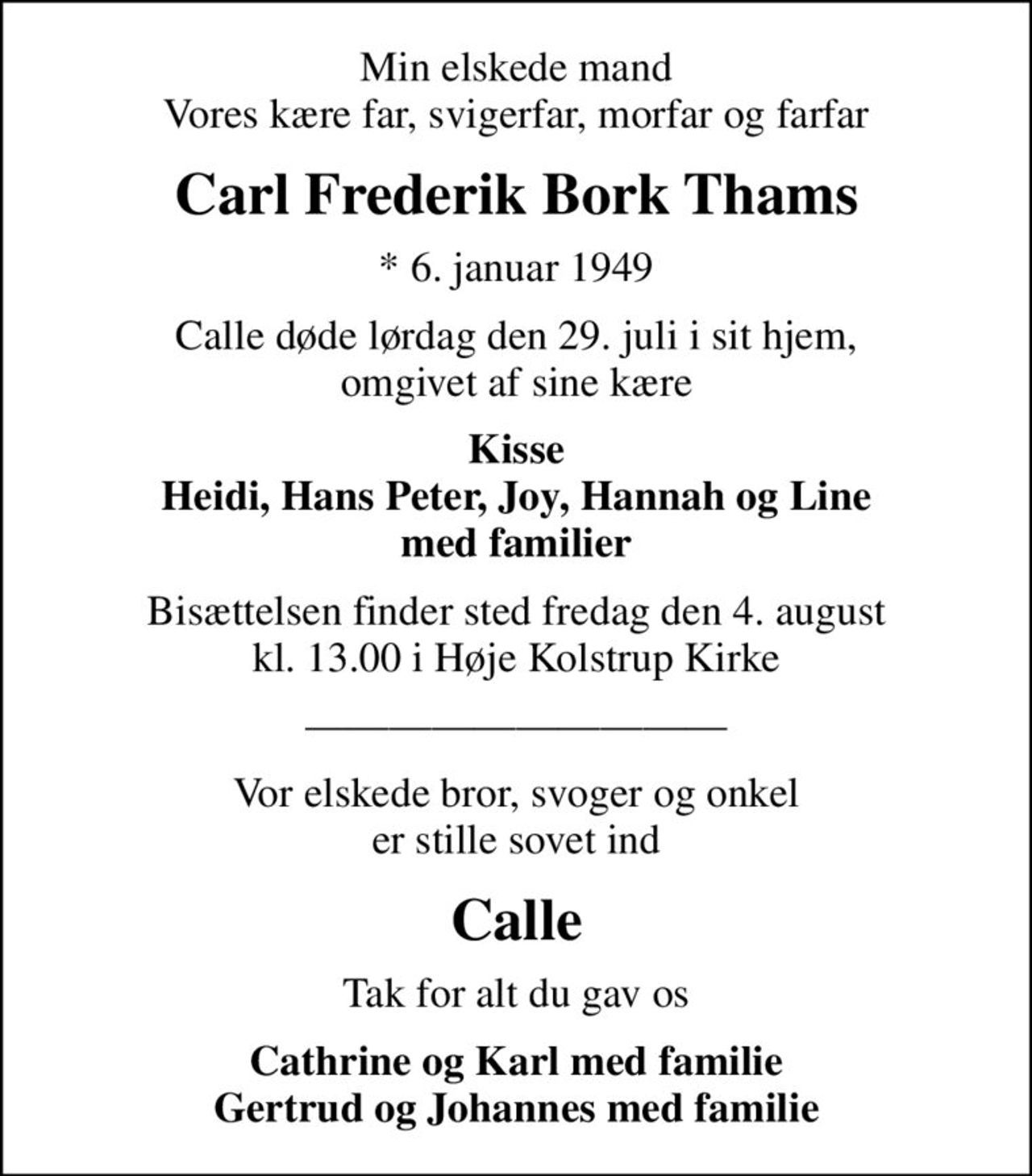 Min elskede mand Vores kære far, svigerfar, morfar og farfar
Carl Frederik Bork Thams
* 6. januar 1949
Calle døde lørdag den 29. juli i sit hjem, omgivet af sine kære
Kisse Heidi, Hans Peter, Joy, Hannah og Line med familier
Bisættelsen finder sted fredag den 4. august kl. 13.00 i Høje Kolstrup Kirke
Vor elskede bror, svoger og onkel er stille sovet ind
Calle
Tak for alt du gav os
Cathrine og Karl med familie Gertrud og Johannes med familie