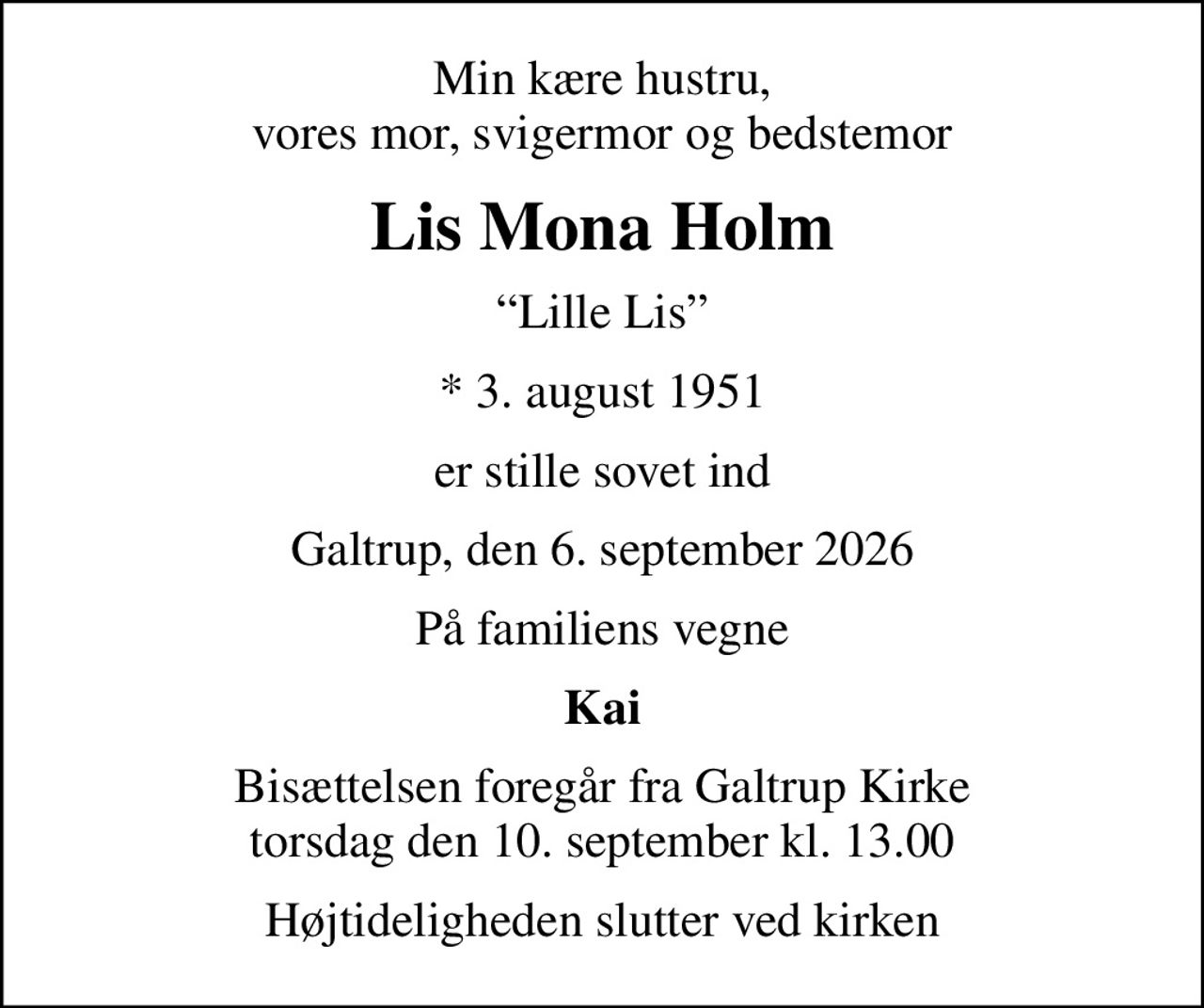 Min kære hustru, vores mor, svigermor og bedstemor
Lis Mona Holm
Lille Lis
* 3. august 1951
er stille sovet ind
Galtrup, den 6. september 2026
På familiens vegne
Kai
Bisættelsen foregår fra Galtrup Kirke  torsdag den 10. september kl. 13.00 
Højtideligheden slutter ved kirken
