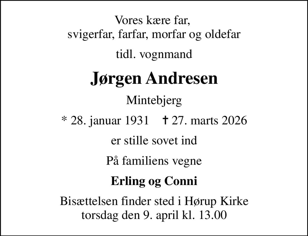 Vores kære far,  svigerfar, farfar, morfar og oldefar
tidl. vognmand
Jørgen Andresen
Mintebjerg
* 28. januar 1931    ✝ 27. marts 2026
er stille sovet ind
På familiens vegne
Erling og Conni
Bisættelsen finder sted i Hørup Kirke  torsdag den 9. april kl. 13.00