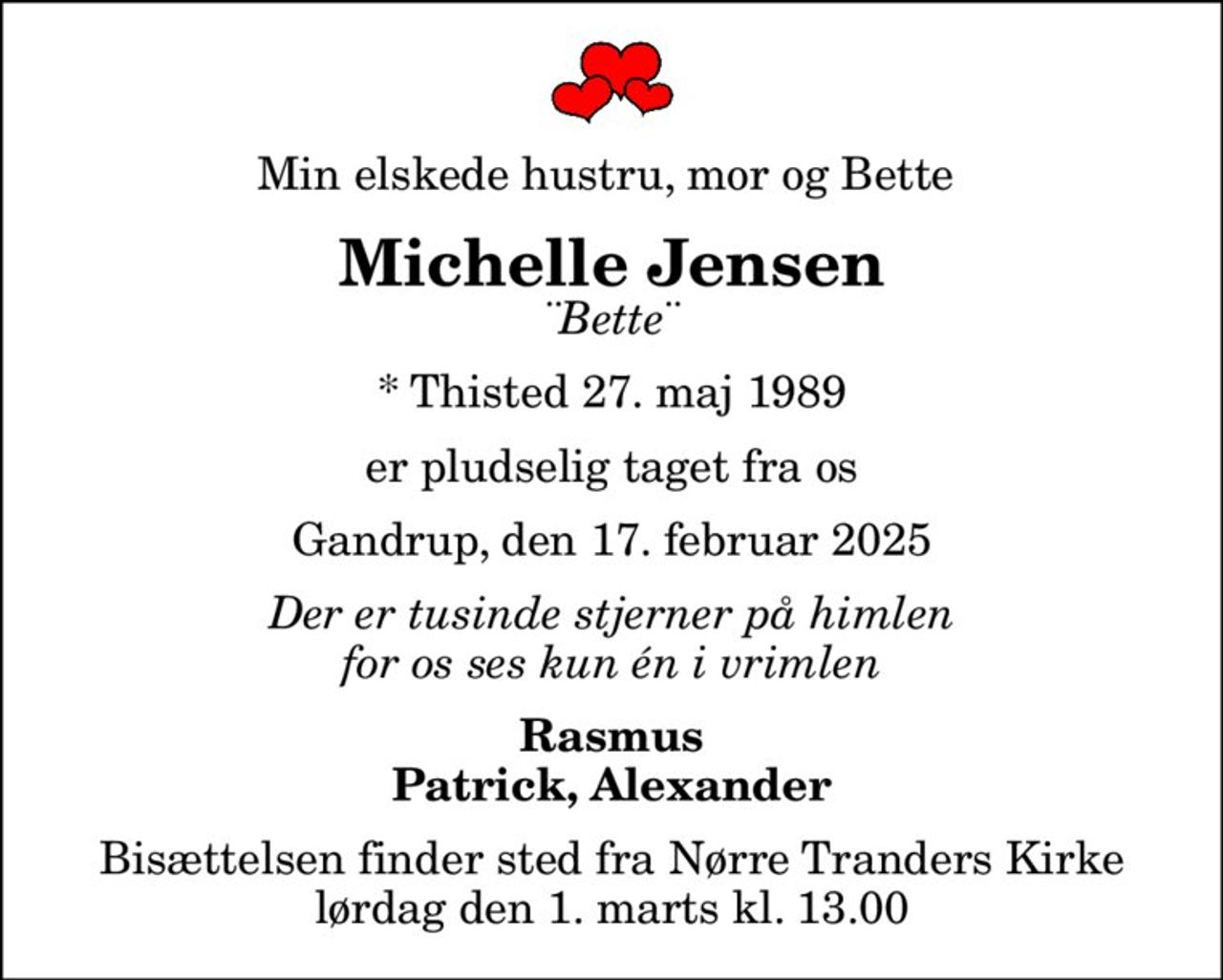 Min elskede hustru, mor og Bette 
Michelle Jensen
¨Bette¨
* Thisted 27. maj 1989
er pludselig taget fra os
Gandrup, den 17. februar 2025
Der er tusinde stjerner på himlen for os ses kun én i vrimlen
Rasmus Patrick, Alexander
Bisættelsen finder sted fra Nørre Tranders Kirke  lørdag den 1. marts kl. 13.00