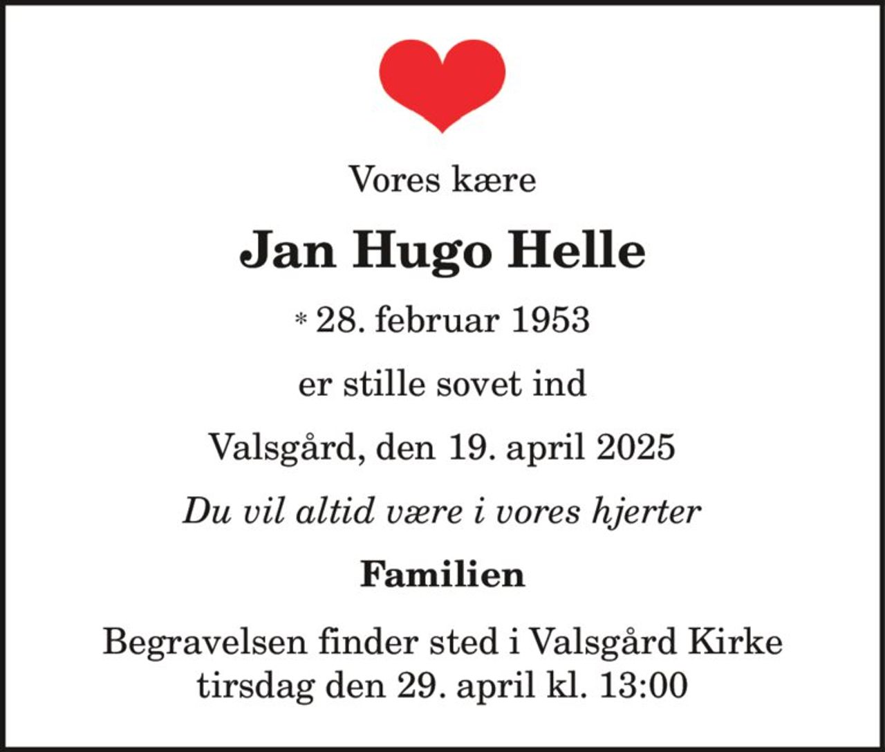 Jan Hugo Helle 
* 28. februar 1953 
er stille sovet ind 
Hobro, den 19. april 2025 
På familiens vegne 
Begravelsen finder sted tirsdag den 29. april kl. 13.00 fra Valsgaard Kirke