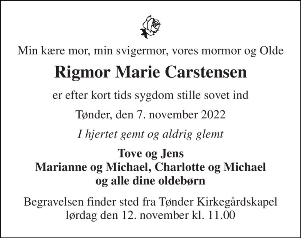 Min kære mor, min svigermor, vores mormor og Olde 
Rigmor Marie Carstensen 
er efter kort tids sygdom stille sovet ind 
Tønder, den 7. november 2022 
I hjertet gemt og aldrig glemt 
Tove og Jens Marianne og Michael, Charlotte og Michael og alle dine oldebørn 
Begravelsen​ finder sted fra Tønder Kirkegårdskapel​ lørdag den 12. november​ kl. 11.00