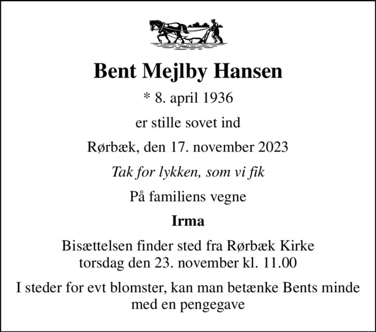 Bent Mejlby Hansen
* 8. april 1936
er stille sovet ind
Rørbæk, den 17. november 2023
Tak for lykken, som vi fik
På familiens vegne
Irma
Bisættelsen finder sted fra Rørbæk Kirke  torsdag den 23. november kl. 11.00 
I steder for evt blomster, kan man betænke Bents minde med en pengegave