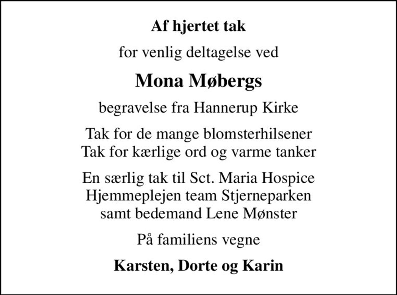 Af hjertet tak
for venlig deltagelse ved
Mona Møbergs
begravelse fra Hannerup Kirke
Tak for de mange blomsterhilsener Tak for kærlige ord og varme tanker
En særlig tak til Sct. Maria Hospice Hjemmeplejen team Stjerneparken samt bedemand Lene Mønster
På familiens vegne
Karsten, Dorte og Karin