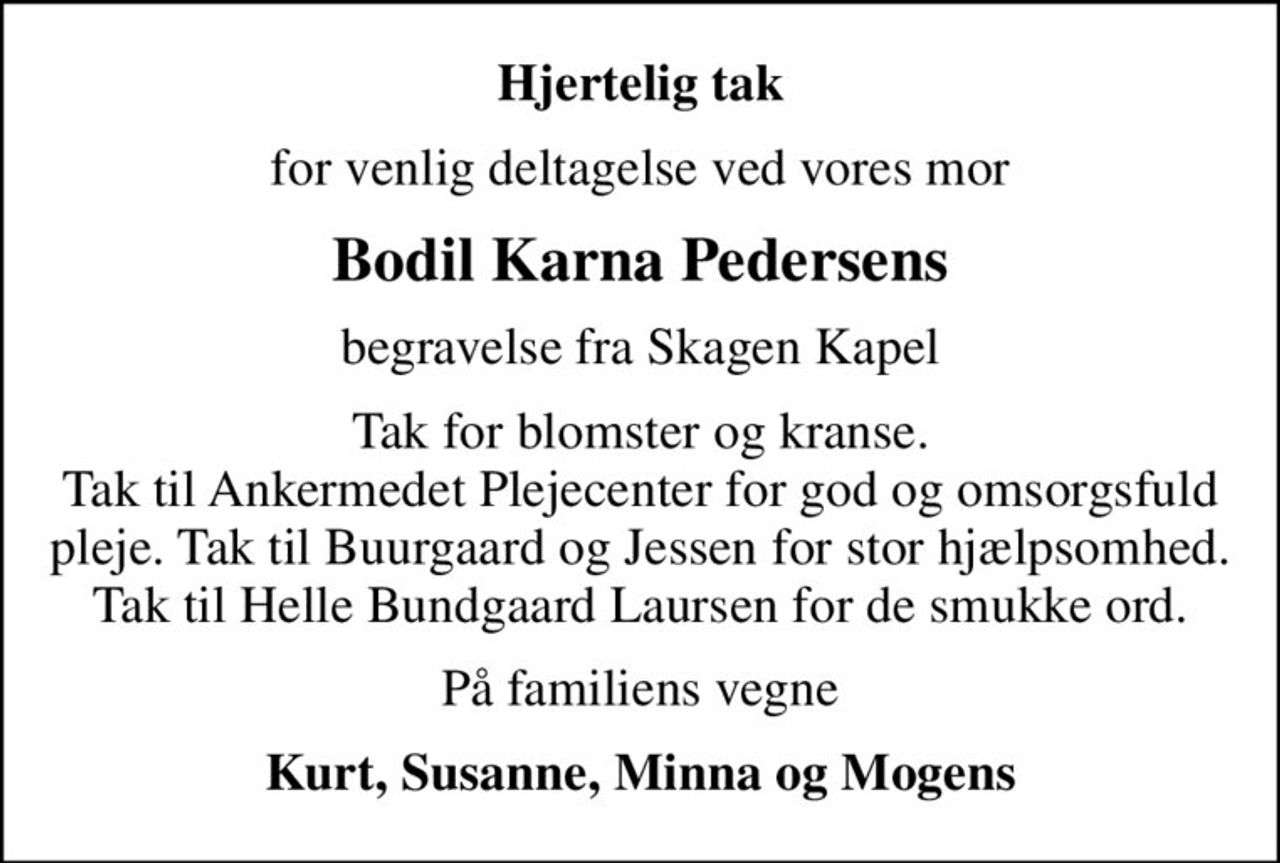 Hjertelig tak
for venlig deltagelse ved vores mor
Bodil Karna Pedersens
begravelse fra Skagen Kapel
Tak for blomster og kranse. Tak til Ankermedet Plejecenter for god og omsorgsfuld pleje. Tak til Buurgaard og Jessen for stor hjælpsomhed. Tak til Helle Bundgaard Laursen for de smukke ord.
På familiens vegne
Kurt, Susanne, Minna og Mogens