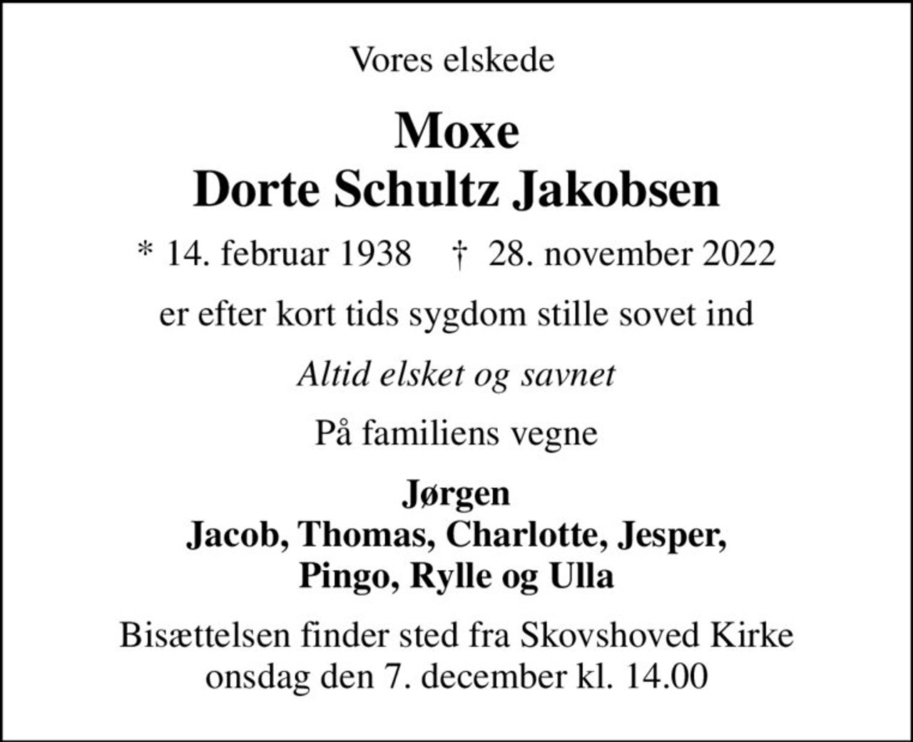 Vores elskede 
Moxe Dorte Schultz Jakobsen
* 14. februar 1938    ✝ 28. november 2022
er efter kort tids sygdom stille sovet ind
Altid elsket og savnet
På familiens vegne
Jørgen Jacob, Thomas, Charlotte, Jesper, Pingo, Rylle og Ulla
Bisættelsen finder sted fra Skovshoved Kirke  onsdag den 7. december kl. 14.00