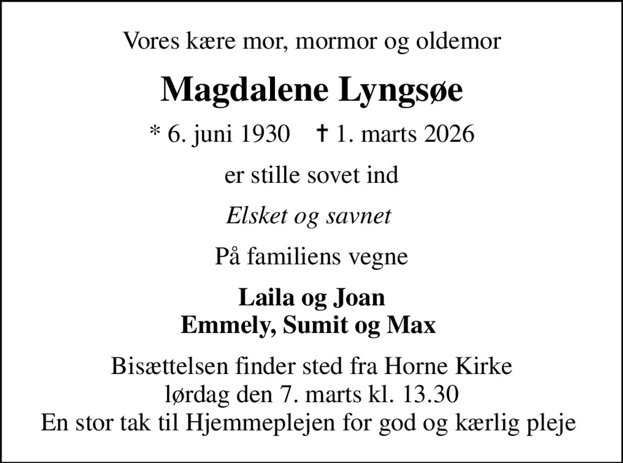 Vores kære mor, mormor og oldemor
Magdalene Lyngsøe
* 6. juni 1930    ✝ 1. marts 2026
er stille sovet ind
Elsket og savnet 
På familiens vegne
Laila og Joan Emmely, Sumit og Max 
Bisættelsen finder sted fra Horne Kirke  lørdag den 7. marts kl. 13.30  En stor tak til Hjemmeplejen for god og kærlig pleje