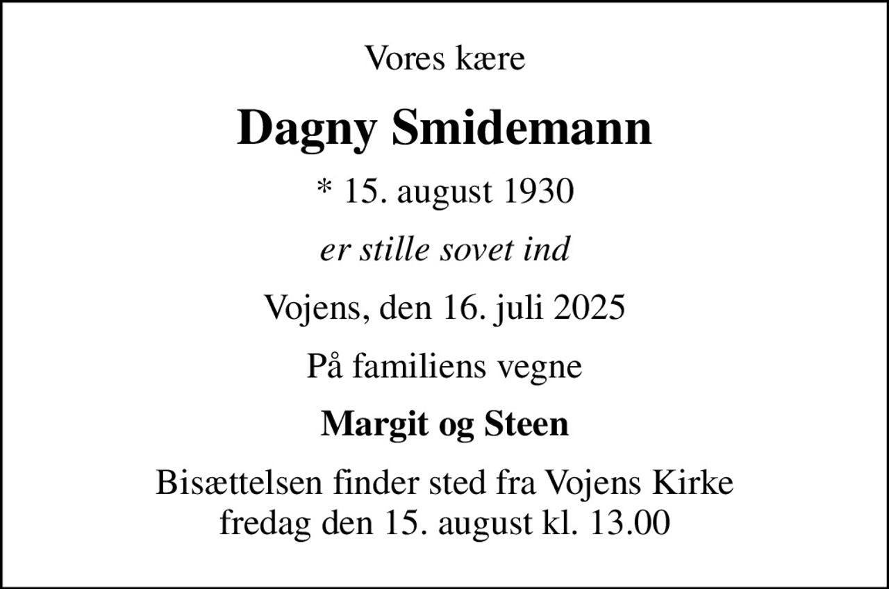 Vores kære
Dagny Smidemann
* 15. august 1930
er stille sovet ind
Vojens, den 16. juli 2025
På familiens vegne
Margit og Steen
Bisættelsen finder sted fra Vojens Kirke  fredag den 15. august kl. 13.00