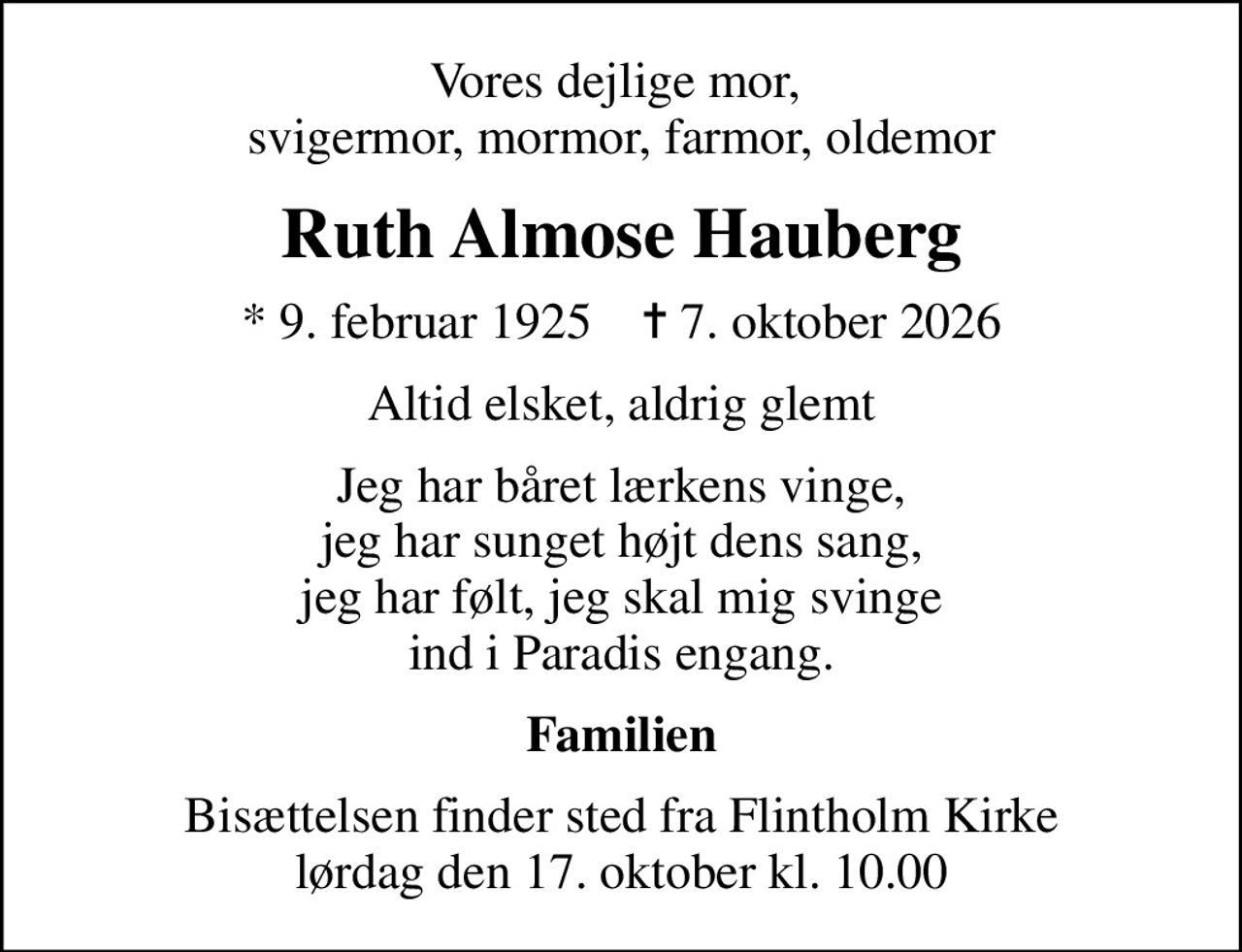 Vores dejlige mor,  svigermor, mormor, farmor, oldemor
Ruth Almose Hauberg
* 9. februar 1925    ✝ 7. oktober 2026
Altid elsket, aldrig glemt
Jeg har båret lærkens vinge, jeg har sunget højt dens sang, jeg har følt, jeg skal mig svinge ind i Paradis engang.
Familien
Bisættelsen finder sted fra Flintholm Kirke  lørdag den 17. oktober kl. 10.00