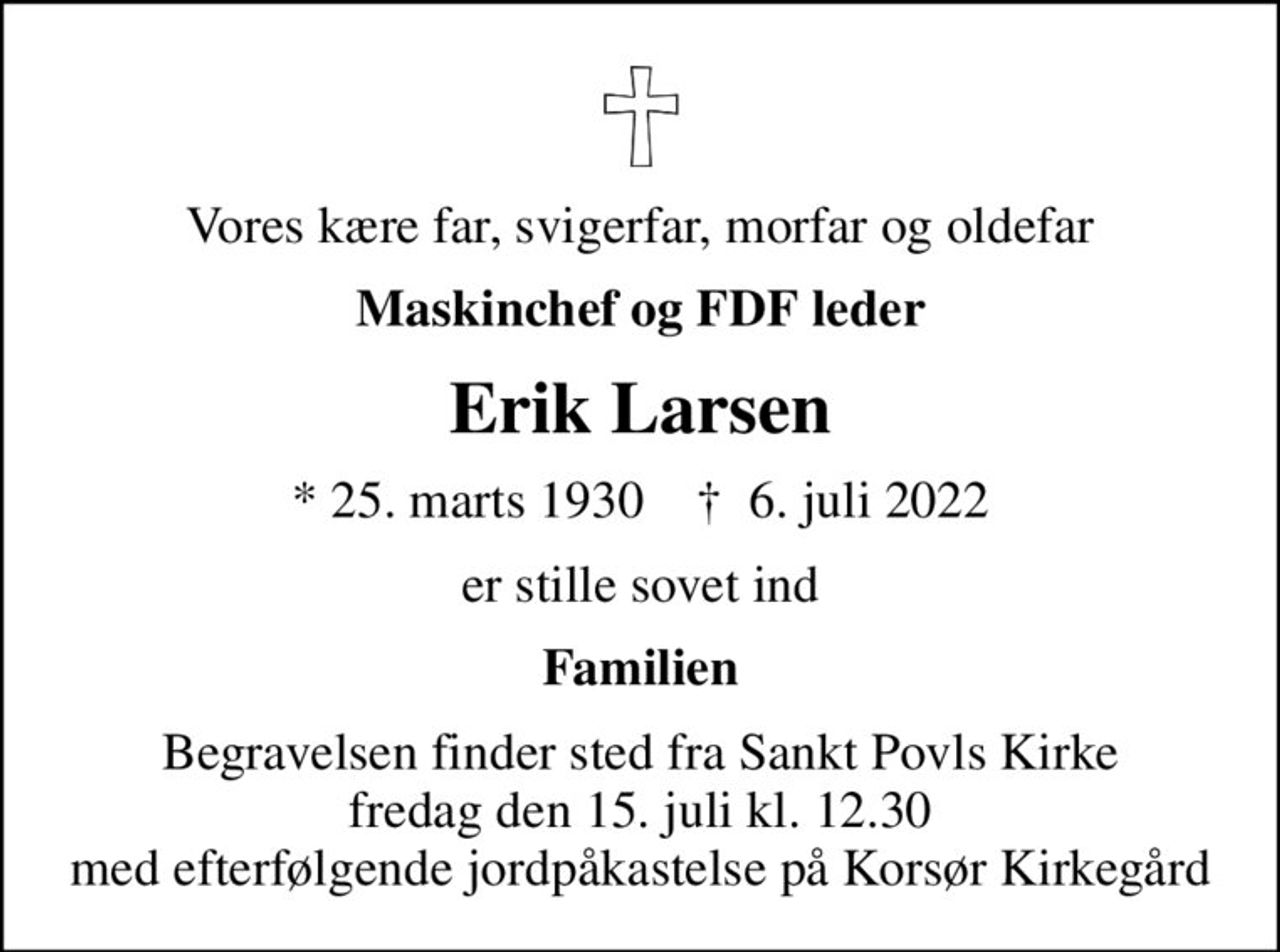 Vores kære far, svigerfar, morfar og oldefar
Maskinchef og FDF leder
Erik Larsen
* 25. marts 1930    ✝ 6. juli 2022
er stille sovet ind
Familien
Begravelsen finder sted fra Sankt Povls Kirke  fredag den 15. juli kl. 12.30  med efterfølgende jordpåkastelse på Korsør Kirkegård