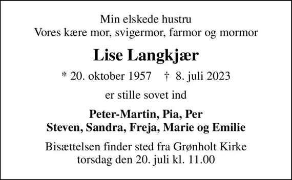 Min elskede hustru Vores kære mor, svigermor, farmor og mormor
Lise Langkjær
* 20. oktober 1957    &#x271d; 8. juli 2023
er stille sovet ind
Peter-Martin, Pia, Per Steven, Sandra, Freja, Marie og Emilie
Bisættelsen finder sted fra Grønholt Kirke  torsdag den 20. juli kl. 11.00