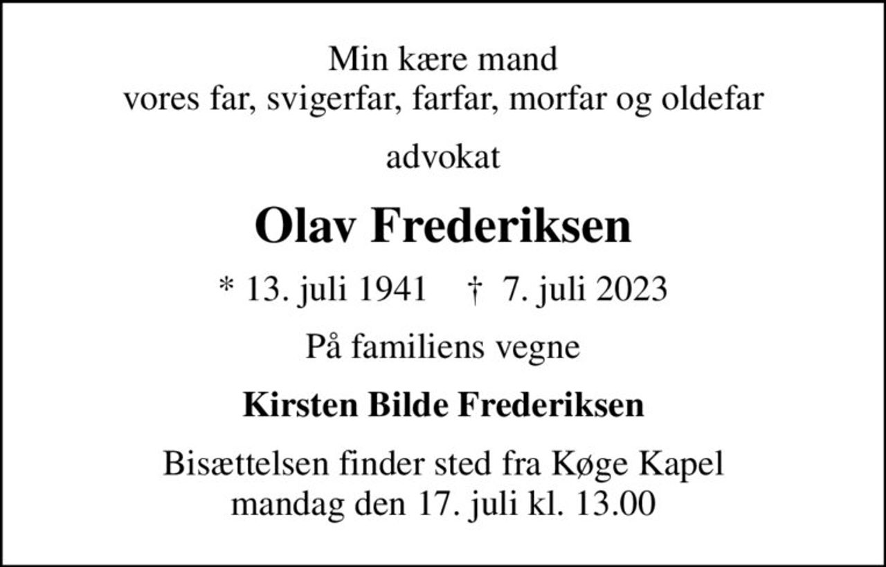 Min kære mand vores far, svigerfar, farfar, morfar og oldefar
advokat
Olav Frederiksen
* 13. juli 1941    ✝ 7. juli 2023
På familiens vegne
Kirsten Bilde Frederiksen
Bisættelsen finder sted fra Køge Kapel  mandag den 17. juli kl. 13.00