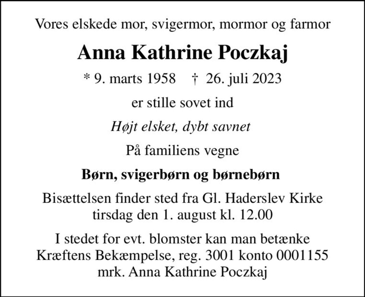 Vores elskede mor, svigermor, mormor og farmor
Anna Kathrine Poczkaj
* 9. marts 1958    ✝ 26. juli 2023
er stille sovet ind
Højt elsket, dybt savnet 
På familiens vegne
Børn, svigerbørn og børnebørn 
Bisættelsen finder sted fra Gl. Haderslev Kirke  tirsdag den 1. august kl. 12.00 
I stedet for evt. blomster kan man betænke
					Kræftens Bekæmpelse reg.3001konto0001155mrk. Anna
					Kathrine Poczkaj