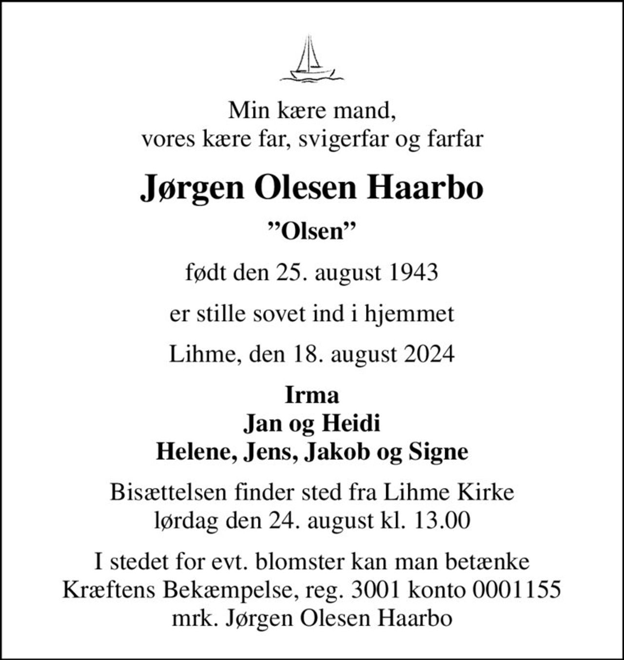 Min kære mand, vores kære far, svigerfar og farfar
Jørgen Olesen Haarbo
Olsen
født den 25. august 1943
er stille sovet ind i hjemmet
Lihme, den 18. august 2024
Irma Jan og Heidi Helene, Jens, Jakob og Signe
Bisættelsen finder sted fra Lihme Kirke  lørdag den 24. august kl. 13.00 
I stedet for evt. blomster kan man betænke
					Kræftens Bekæmpelse reg.3001konto0001155mrk. Jørgen Olesen
					Haarbo