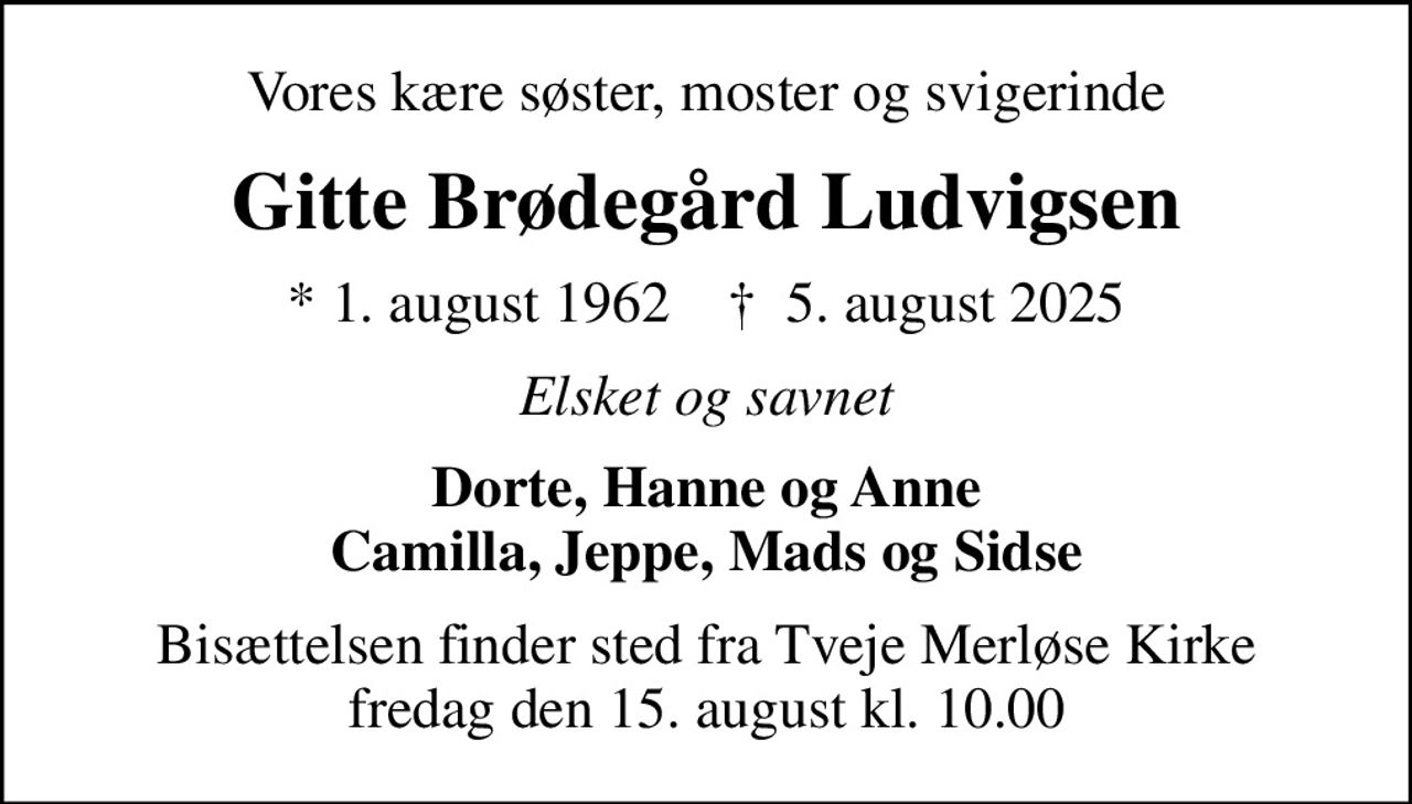Vores kære søster, moster og svigerinde
Gitte Brødegård Ludvigsen
* 1. august 1962    ✝ 5. august 2025
Elsket og savnet
Dorte, Hanne og Anne Camilla, Jeppe, Mads og Sidse
Bisættelsen finder sted fra Tveje Merløse Kirke  fredag den 15. august kl. 10.00