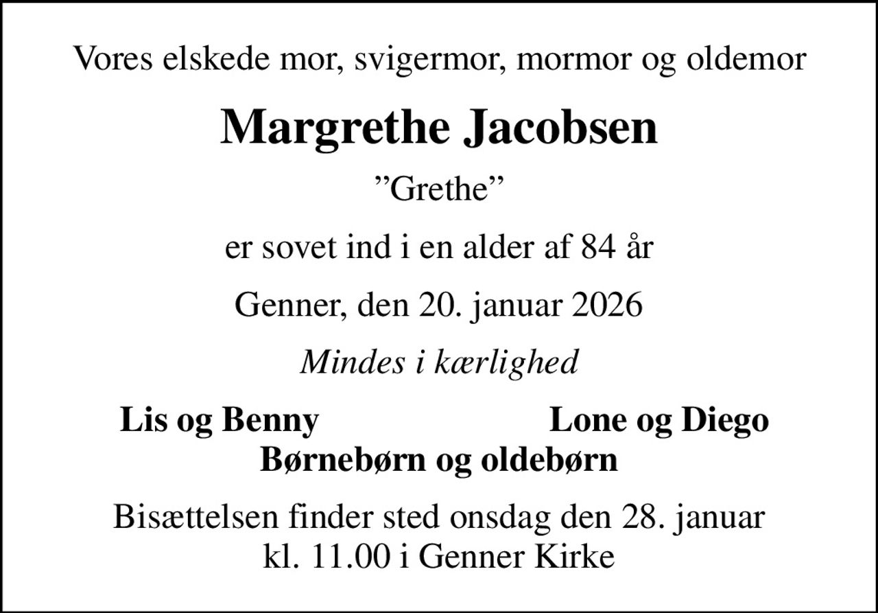 Vores elskede mor, svigermor, mormor og oldemor
Margrethe Jacobsen
Grethe
er sovet ind i en alder af 84 år
Genner, den 20. januar 2026
Mindes i kærlighed
Lis og Benny
Lone og Diego
Bisættelsen finder sted onsdag den 28. januar kl. 11.00 i Genner Kirke
