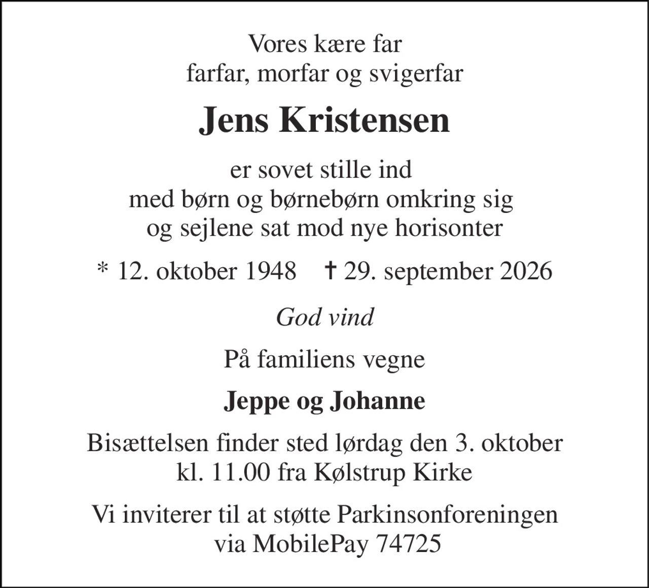 Vores kære far farfar, morfar og svigerfar 
Jens Kristensen 
er sovet stille ind  med børn og børnebørn omkring sig  og sejlene sat mod nye horisonter 
*​ 12. oktober 1948​    ✝​ 29. september 2026 
God vind 
På familiens vegne 
Jeppe og Johanne 
Bisættelsen​ finder sted lørdag den 3. oktober​ kl. 11.00 fra Kølstrup Kirke 
Vi inviterer til at støtte Parkinsonforeningen  via MobilePay 74725