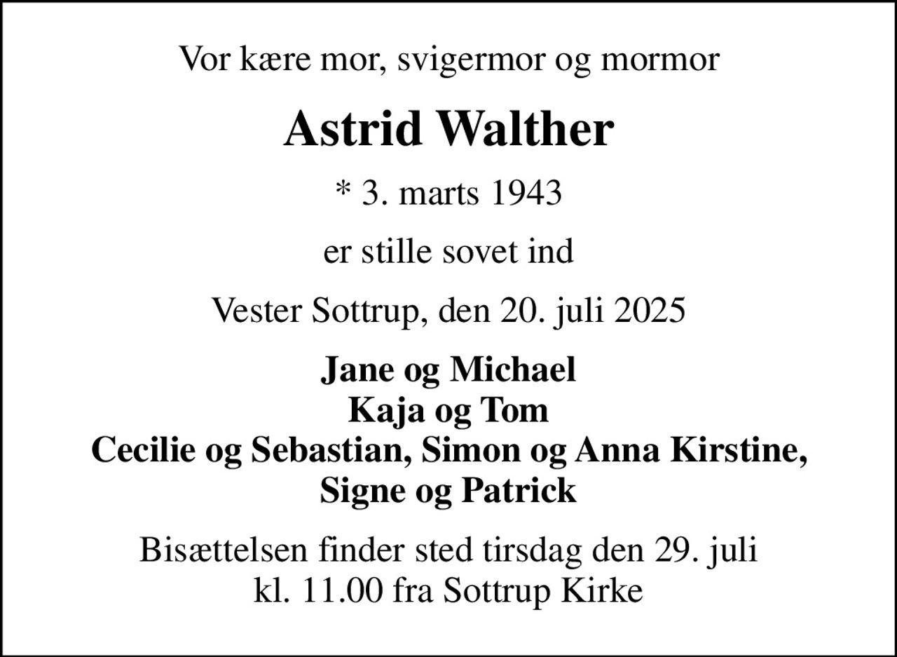 Vor kære mor, svigermor og mormor
Astrid Walther
* 3. marts 1943
er stille sovet ind
Vester Sottrup, den 20. juli 2025
Jane og Michael Kaja og Tom Cecilie og Sebastian, Simon og Anna Kirstine, Signe og Patrick
Bisættelsen finder sted tirsdag den 29. juli kl. 11.00 fra Sottrup Kirke