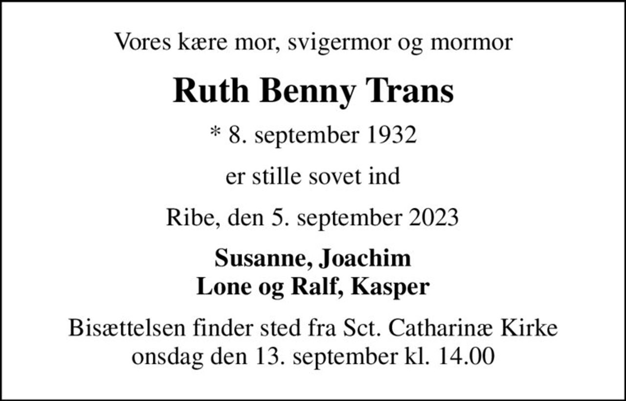 Vores kære mor, svigermor og mormor
Ruth Benny Trans
* 8. september 1932
er stille sovet ind
Ribe, den 5. september 2023
Susanne, Joachim Lone og Ralf, Kasper
Bisættelsen finder sted fra Sct. Catharinæ Kirke  onsdag den 13. september kl. 14.00