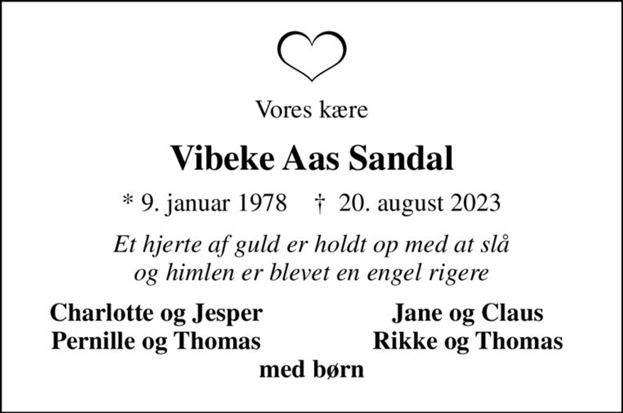 Vores kære
Vibeke Aas Sandal
* 9. januar 1978    ✝ 20. august 2023
Et hjerte af guld er holdt op med at slå og himlen er blevet en engel rigere
Charlotte og Jesper
Jane og Claus
Pernille og Thomas
Rikke og Thomas
