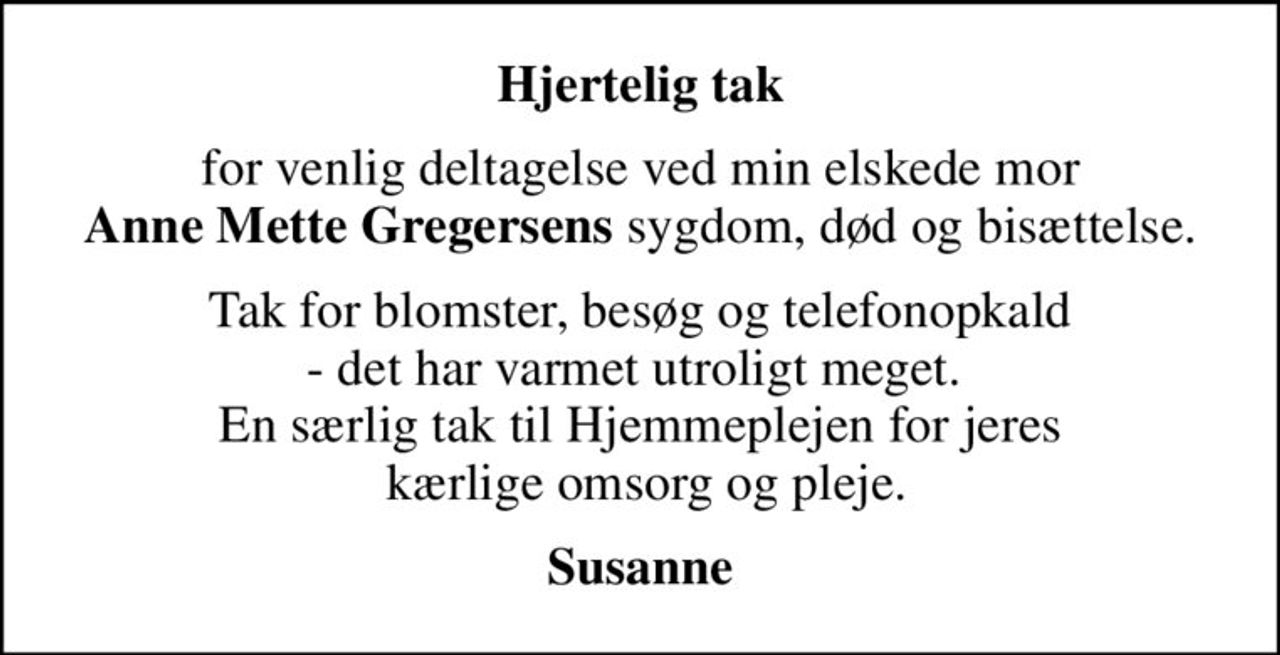 Hjertelig tak
for venlig deltagelse ved min elskede mor  <b>Anne Mette Gregersens</b> sygdom, død og bisættelse. 
Tak for blomster, besøg og telefonopkald - det har varmet utroligt meget.  En særlig tak til Hjemmeplejen for jeres  kærlige omsorg og pleje.
Susanne