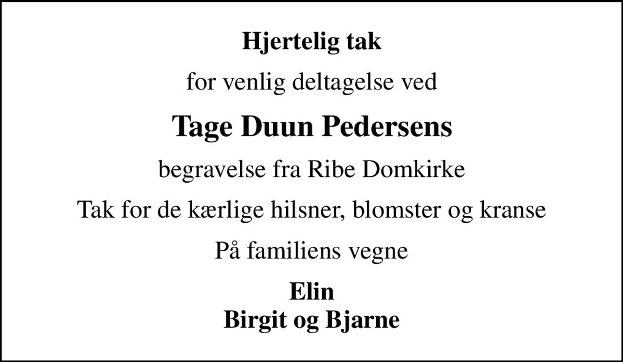 Hjertelig tak
for venlig deltagelse ved
Tage Duun Pedersens
begravelse fra Ribe Domkirke
Tak for de kærlige hilsner, blomster og kranse
På familiens vegne
Elin Birgit og Bjarne