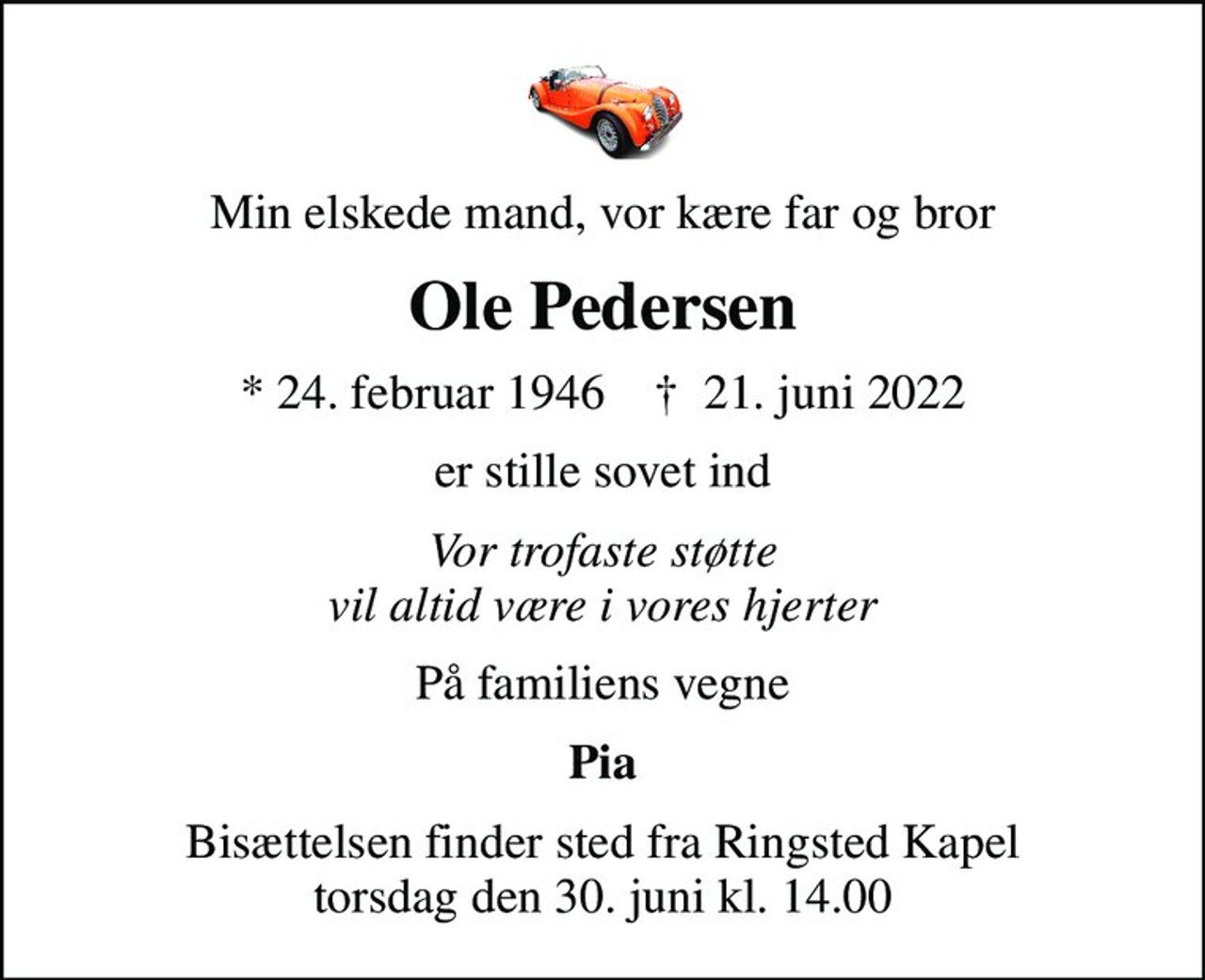 Min elskede mand, vor kære far og bror
Ole Pedersen
* 24. februar 1946    ✝ 21. juni 2022
er stille sovet ind
Vor trofaste støtte vil altid være i vores hjerter
På familiens vegne
Pia
Bisættelsen finder sted fra Ringsted Kapel  torsdag den 30. juni kl. 14.00