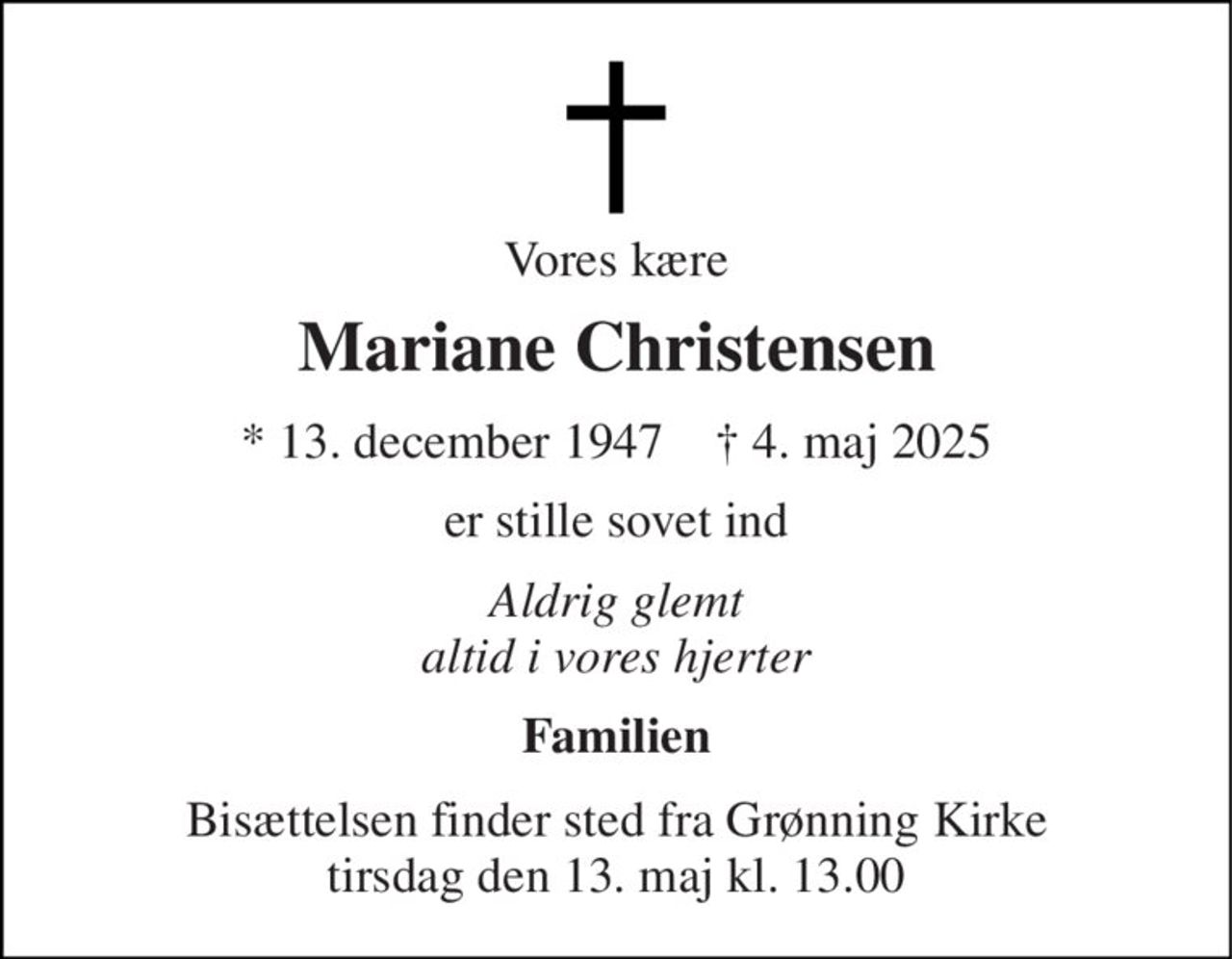 Vores kære 
Mariane Christensen 
★​ 13. december 1947​    ✝​ 4. maj 2025 
er stille sovet ind 
Aldrig glemt altid i vores hjerter 
Familien 
Bisættelsen​ finder sted fra Grønning Kirke​ tirsdag den 13. maj​ kl. 13.00