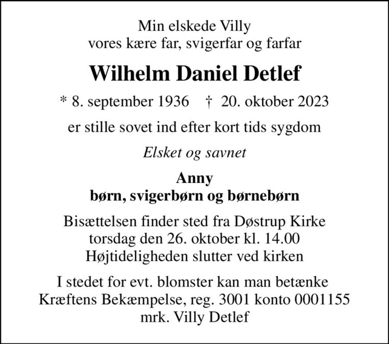 Min elskede Villy vores kære far, svigerfar og farfar
Wilhelm Daniel Detlef
* 8. september 1936    ✝ 20. oktober 2023
er stille sovet ind efter kort tids sygdom
Elsket og savnet
Anny børn, svigerbørn og børnebørn
Bisættelsen finder sted fra Døstrup Kirke  torsdag den 26. oktober kl. 14.00  Højtideligheden slutter ved kirken
I stedet for evt. blomster kan man betænke  Kræftens Bekæmpelse, reg. 3001 konto 0001155 mrk. Villy Detlef