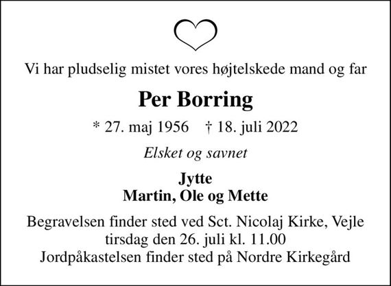 Vi har pludselig mistet vores højtelskede mand og far
Per Borring
* 27. maj 1956    &#x271d; 18. juli 2022
Elsket og savnet
Jytte Martin, Ole og Mette
Begravelsen finder sted ved Sct. Nicolaj Kirke, Vejle  tirsdag den 26. juli kl. 11.00  Jordpåkastelsen finder sted på Nordre Kirkegård