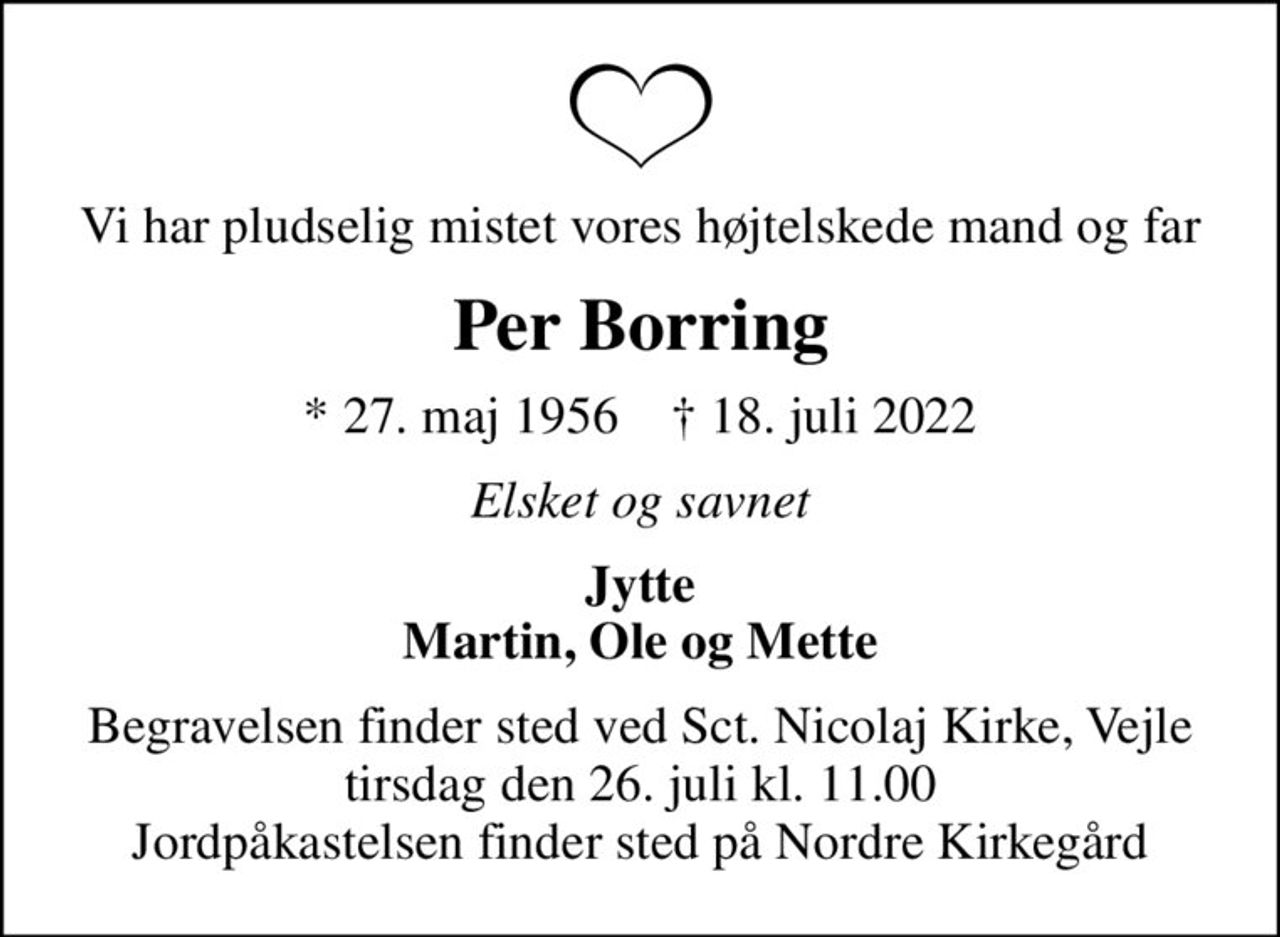Vi har pludselig mistet vores højtelskede mand og far
Per Borring
* 27. maj 1956    ✝ 18. juli 2022
Elsket og savnet
Jytte Martin, Ole og Mette
Begravelsen finder sted ved Sct. Nicolaj Kirke, Vejle  tirsdag den 26. juli kl. 11.00  Jordpåkastelsen finder sted på Nordre Kirkegård