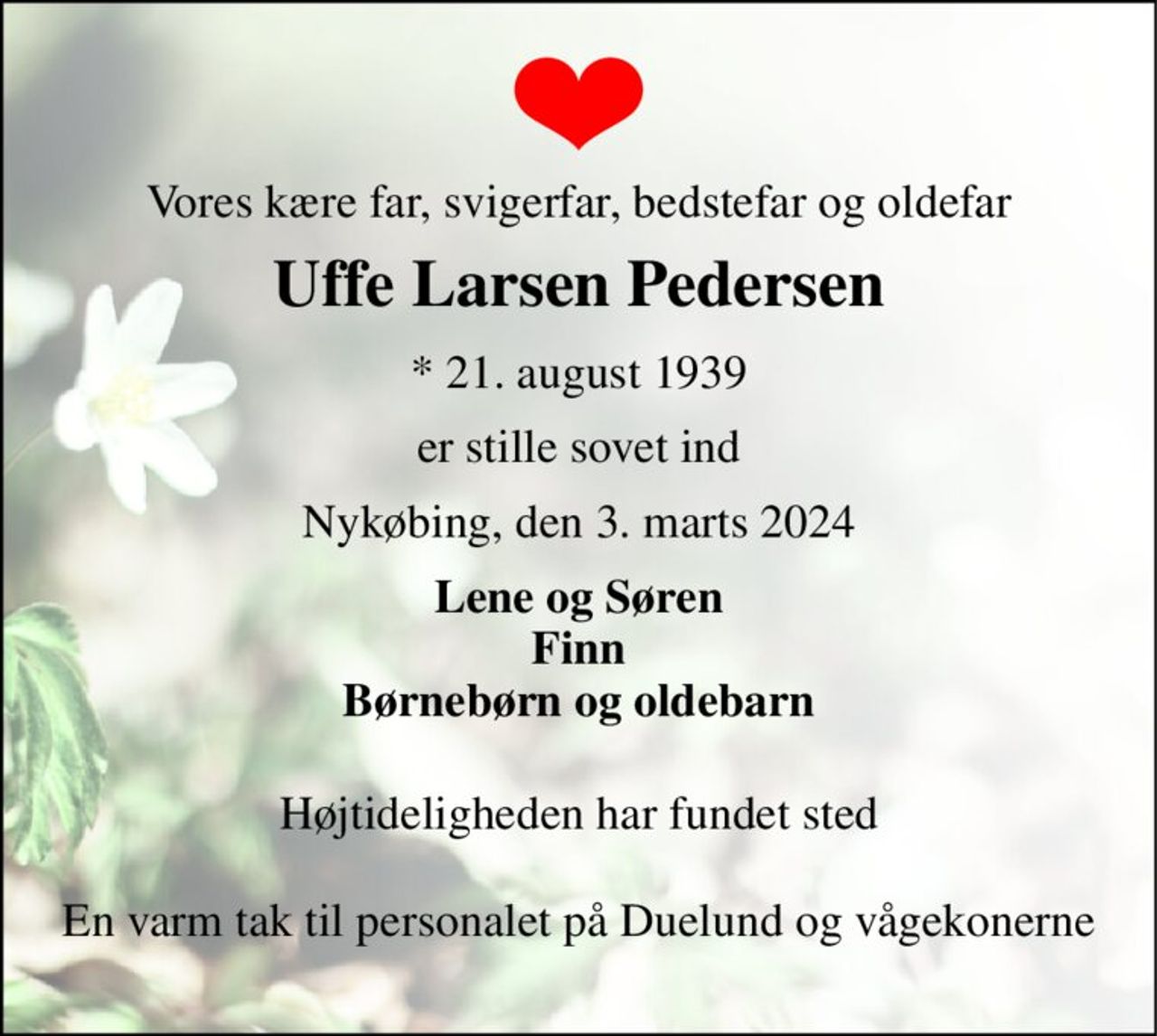 Vores kære far, svigerfar, bedstefar og oldefar 
Uffe Larsen Pedersen 
*​ 21. august 1939 
er stille sovet ind 
Nykøbing, den 3. marts 2024 
Lene og Søren Finn Børnebørn og oldebarn 
Højtideligheden har fundet sted 
En varm tak til personalet på Duelund og vågekonerne