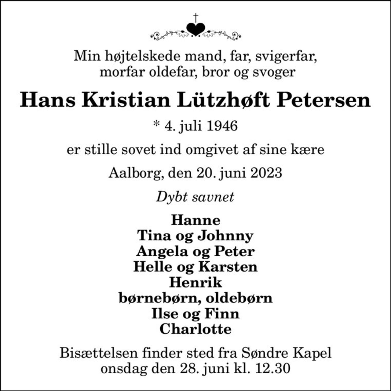 Min højtelskede mand, far, svigerfar,  morfar oldefar, bror og svoger
Hans Kristian Lützhøft Petersen
* 4. juli 1946
er stille sovet ind omgivet af sine kære
Aalborg, den 20. juni 2023
Dybt savnet
Hanne Tina og Johnny Angela og Peter Helle og Karsten Henrik børnebørn, oldebørn Ilse og Finn Charlotte
Bisættelsen finder sted fra Søndre Kapel  onsdag den 28. juni kl. 12.30