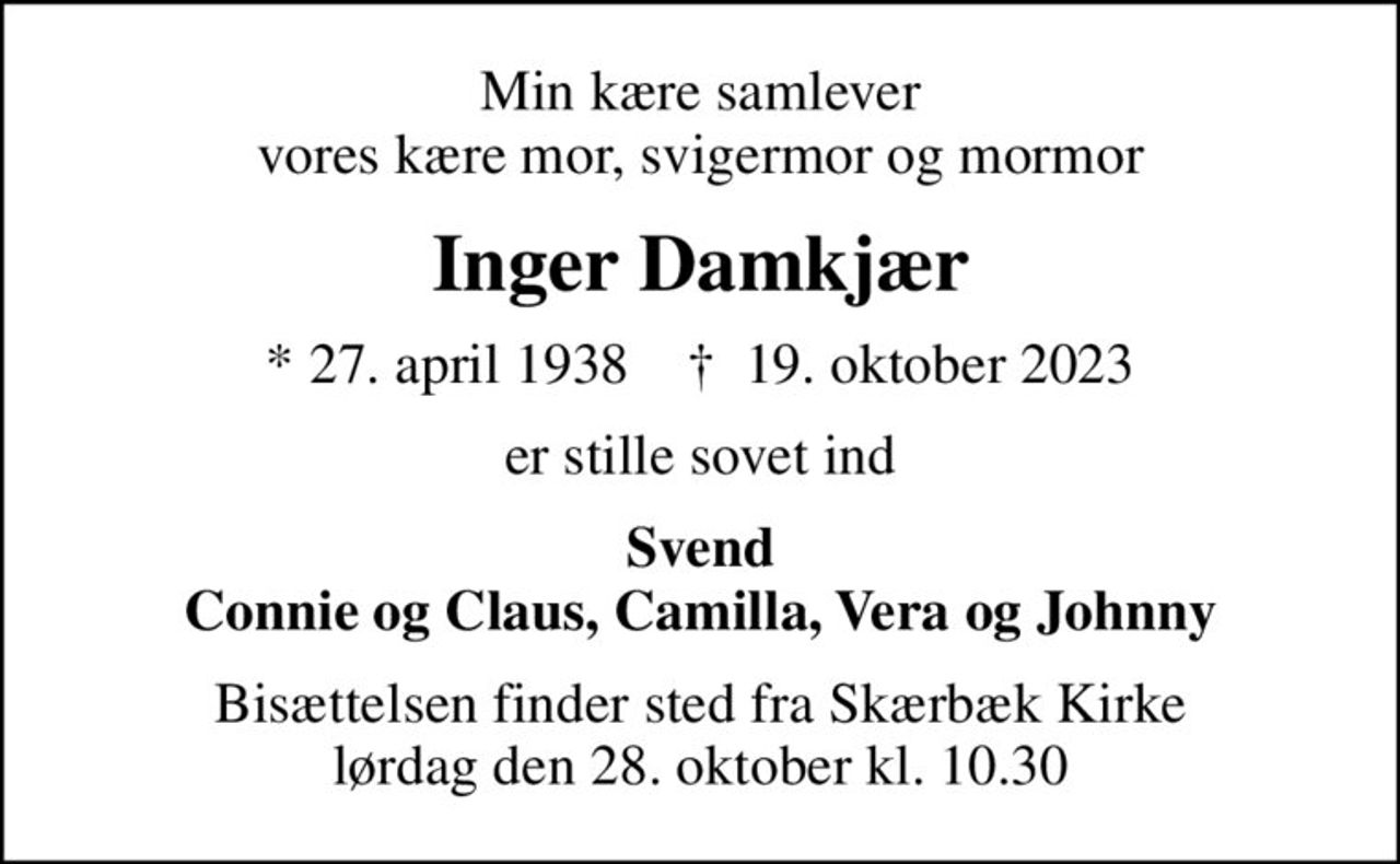 Min kære samlever vores kære mor, svigermor og mormor
Inger Damkjær
* 27. april 1938    ✝ 19. oktober 2023
er stille sovet ind
Svend Connie og Claus, Camilla, Vera og Johnny
Bisættelsen finder sted fra Skærbæk Kirke  lørdag den 28. oktober kl. 10.30