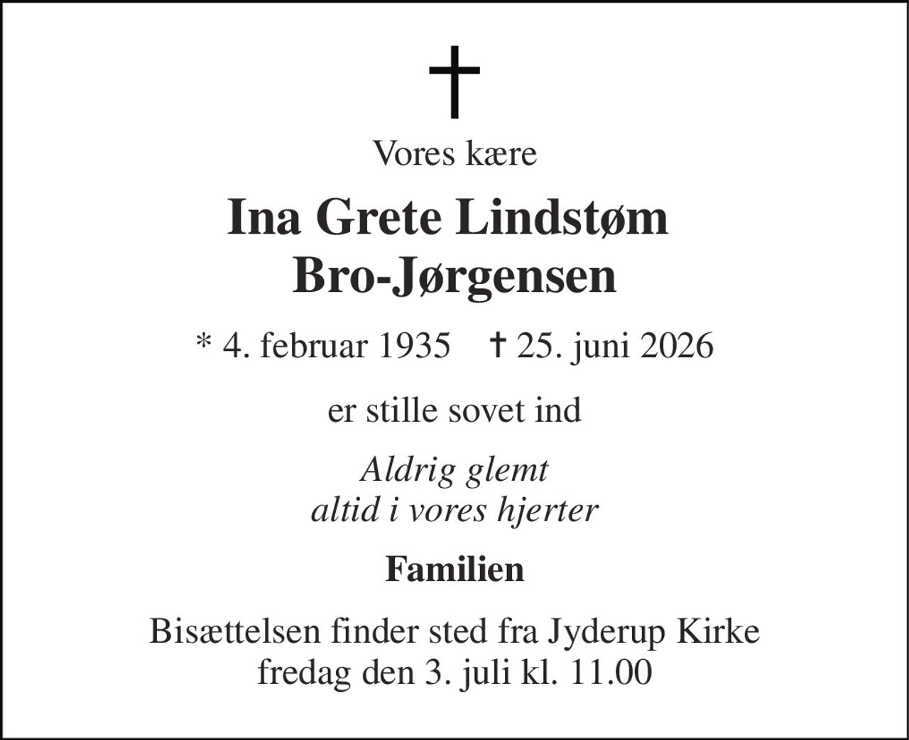 Vores kære 
Ina Grete Lindstøm  Bro-Jørgensen 
* 4. februar 1935    ✝ 25. juni 2026 
er stille sovet ind 
Aldrig glemt altid i vores hjerter 
Familien 
Bisættelsen finder sted fra Jyderup Kirke fredag den 3. juli kl. 11.00