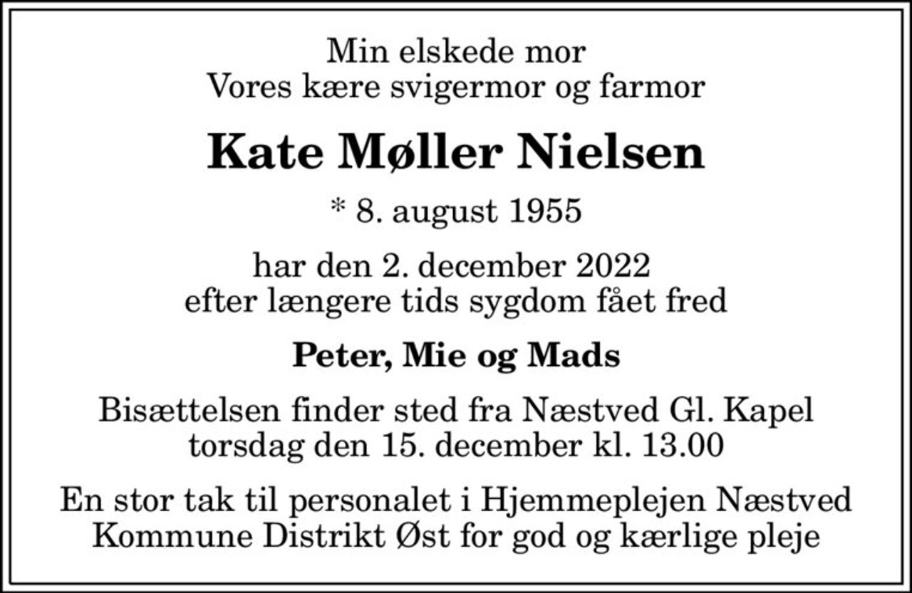 Min elskede mor Vores kære svigermor og farmor
Kate Møller Nielsen
* 8. august 1955
har den 2. december 2022  efter længere tids sygdom fået fred
Peter, Mie og Mads
Bisættelsen finder sted fra Næstved Gl. Kapel  torsdag den 15. december kl. 13.00 
En stor tak til personalet i Hjemmeplejen Næstved Kommune Distrikt Øst for god og kærlige pleje