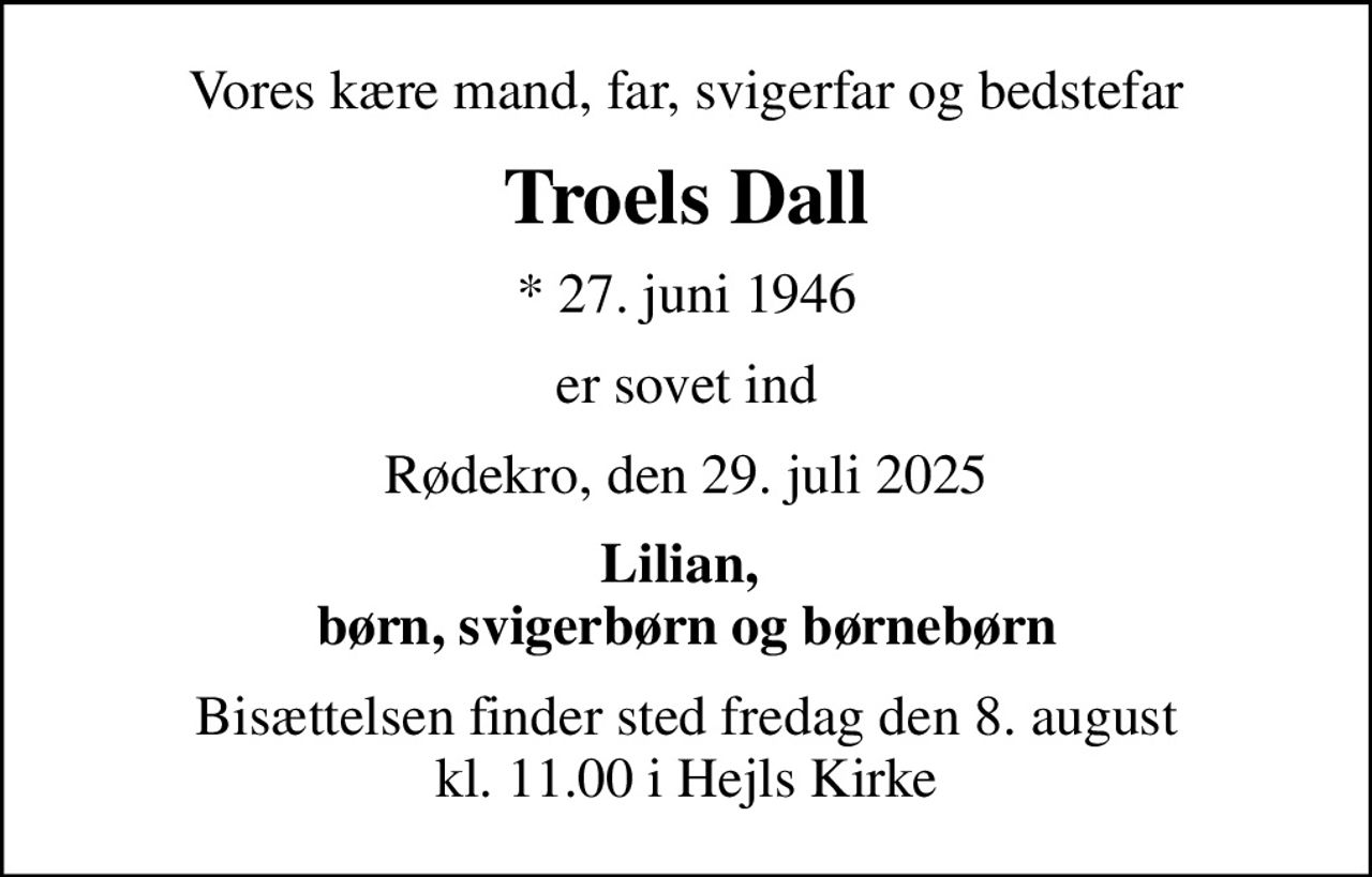 Vores kære mand, far, svigerfar og bedstefar
Troels Dall
* 27. juni 1946
er sovet ind
Rødekro, den 29. juli 2025
Lilian,  børn, svigerbørn og børnebørn
Bisættelsen finder sted fredag den 8. august kl. 11.00 i Hejls Kirke