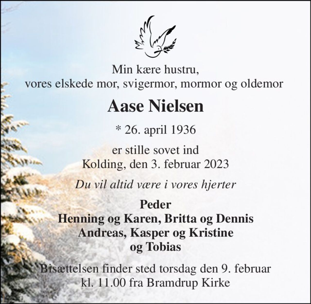 Min kære hustru, vores elskede mor, svigermor, mormor og oldemor  
Aase Nielsen​ 
*​ 26. april 1936​ 
er stille sovet ind Kolding, den 3. februar 2023 
Du vil altid være i vores hjerter 
Peder Henning og Karen, Britta og Dennis Andreas, Kasper og Kristine og Tobias 
Bisættelsen​ finder sted torsdag den 9. februar​ kl. 11.00 fra Bramdrup Kirke