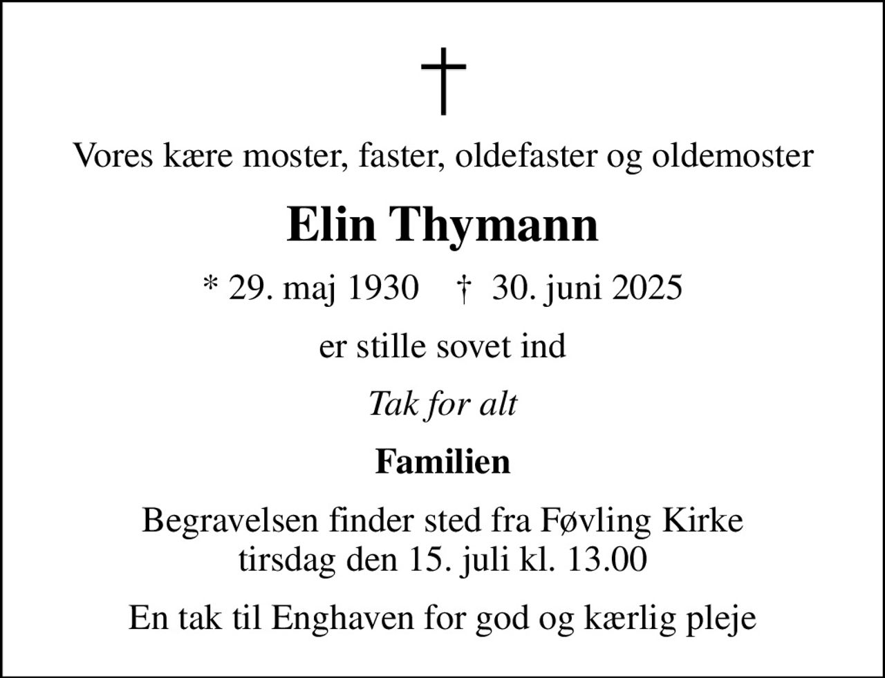 Vores kære moster, faster, oldefaster og oldemoster
Elin Thymann
* 29. maj 1930    ✝ 30. juni 2025
er stille sovet ind
Tak for alt
Familien
Begravelsen finder sted fra Føvling Kirke  tirsdag den 15. juli kl. 13.00 
En tak til Enghaven for god og kærlig pleje