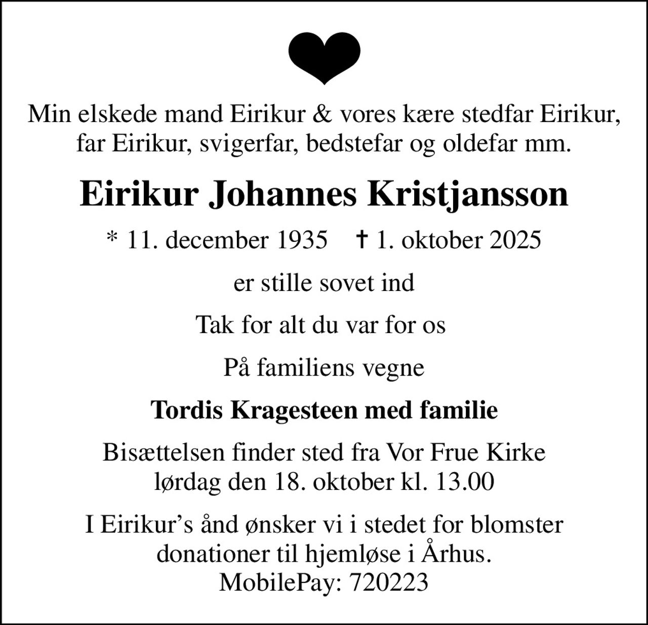 Min elskede mand Eirikur & vores kære stedfar Eirikur, far Eirikur, svigerfar, bedstefar og oldefar mm.
Eirikur Johannes Kristjansson
* 11. december 1935    ✝ 1. oktober 2025
er stille sovet ind
Tak for alt du var for os 
På familiens vegne
Tordis Kragesteen med familie
Bisættelsen finder sted fra Vor Frue Kirke  lørdag den 18. oktober kl. 13.00 
I Eirikurs ånd ønsker vi i stedet for blomster donationer til hjemløse i Århus. MobilePay: 720223