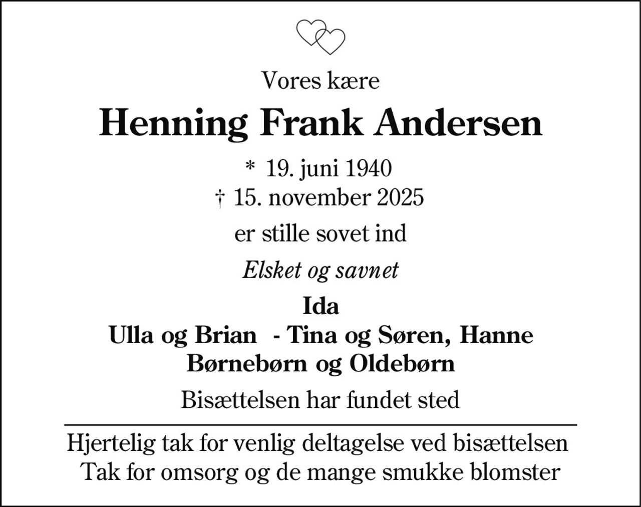 Vores kære
Henning Frank Andersen
* 19. juni 1940
† 15. november 2025
er stille sovet ind
Elsket og savnet
Ida
Ulla og Brian - Tina og Søren, Hanne
Børnebørn og Oldebørn
Bisættelsen har fundet sted
Hjertelig tak for venlig deltagelse ved bisættelsen
Tak for omsorg og de mange smukke blomster